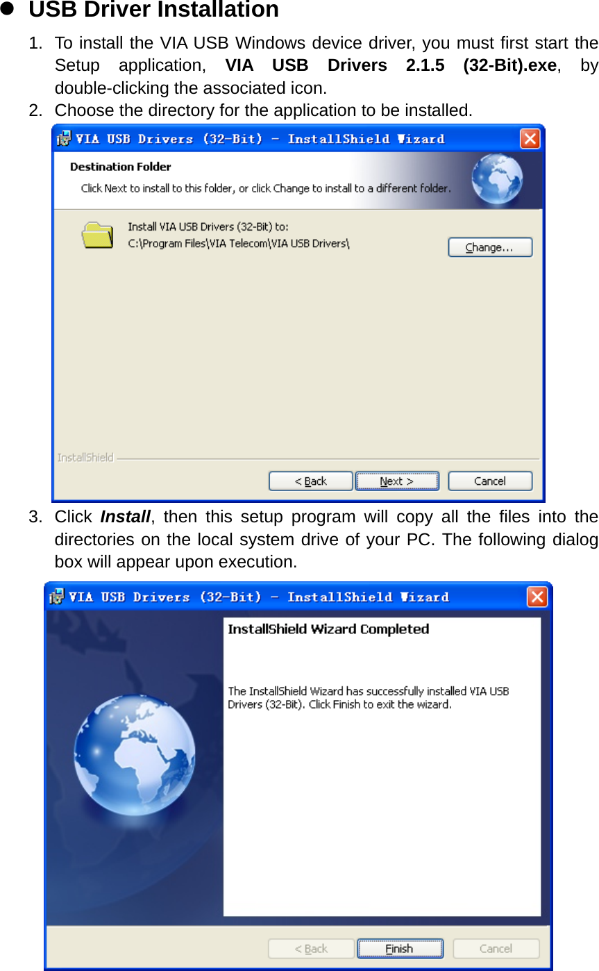 z USB Driver Installation 1.  To install the VIA USB Windows device driver, you must first start the Setup application, VIA USB Drivers 2.1.5 (32-Bit).exe, by double-clicking the associated icon. 2.  Choose the directory for the application to be installed.  3. Click Install, then this setup program will copy all the files into the directories on the local system drive of your PC. The following dialog box will appear upon execution.  