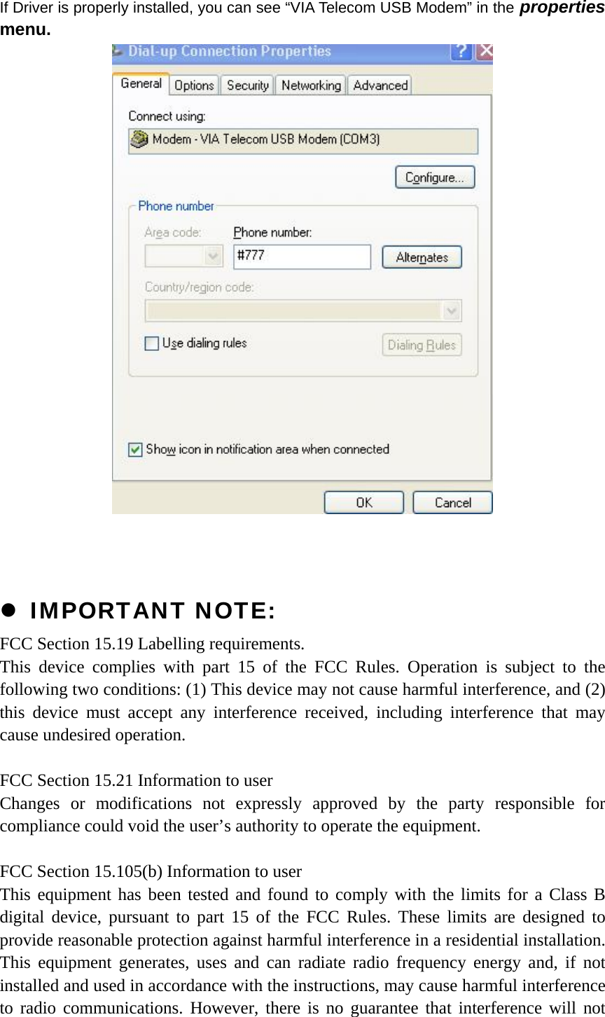 If Driver is properly installed, you can see “VIA Telecom USB Modem” in the properties menu.     z IMPORTANT NOTE: FCC Section 15.19 Labelling requirements. This device complies with part 15 of the FCC Rules. Operation is subject to the following two conditions: (1) This device may not cause harmful interference, and (2) this device must accept any interference received, including interference that may cause undesired operation.  FCC Section 15.21 Information to user Changes or modifications not expressly approved by the party responsible for compliance could void the user’s authority to operate the equipment.  FCC Section 15.105(b) Information to user This equipment has been tested and found to comply with the limits for a Class B digital device, pursuant to part 15 of the FCC Rules. These limits are designed to provide reasonable protection against harmful interference in a residential installation. This equipment generates, uses and can radiate radio frequency energy and, if not installed and used in accordance with the instructions, may cause harmful interference to radio communications. However, there is no guarantee that interference will not 