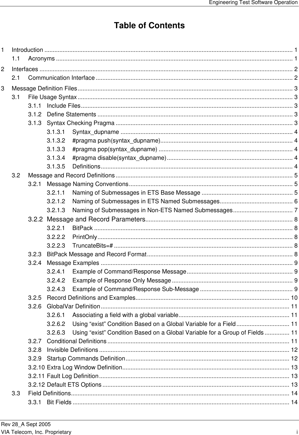   Engineering Test Software Operation Rev 28_A Sept 2005   VIA Telecom, Inc. Proprietary    i  Table of Contents 1 Introduction ...................................................................................................................................................... 1 1.1 Acronyms ............................................................................................................................................... 1 2 Interfaces ......................................................................................................................................................... 2 2.1 Communication Interface ....................................................................................................................... 2 3 Message Definition Files.................................................................................................................................. 3 3.1 File Usage Syntax.................................................................................................................................. 3 3.1.1 Include Files................................................................................................................................ 3 3.1.2 Define Statements ...................................................................................................................... 3 3.1.3 Syntax Checking Pragma ........................................................................................................... 3 3.1.3.1 Syntax_dupname ........................................................................................................ 4 3.1.3.2 #pragma push(syntax_dupname)................................................................................ 4 3.1.3.3 #pragma pop(syntax_dupname) ................................................................................. 4 3.1.3.4 #pragma disable(syntax_dupname)............................................................................ 4 3.1.3.5 Definitions.................................................................................................................... 4 3.2 Message and Record Definitions........................................................................................................... 5 3.2.1 Message Naming Conventions................................................................................................... 5 3.2.1.1 Naming of Submessages in ETS Base Message ....................................................... 5 3.2.1.2 Naming of Submessages in ETS Named Submessages............................................ 6 3.2.1.3 Naming of Submessages in Non-ETS Named Submessages.................................... 7 3.2.2 Message and Record Parameters......................................................................................... 8 3.2.2.1 BitPack ........................................................................................................................ 8 3.2.2.2 PrintOnly...................................................................................................................... 8 3.2.2.3 TruncateBits=# ............................................................................................................ 8 3.2.3 BitPack Message and Record Format........................................................................................ 8 3.2.4 Message Examples .................................................................................................................... 9 3.2.4.1 Example of Command/Response Message................................................................ 9 3.2.4.2 Example of Response Only Message......................................................................... 9 3.2.4.3 Example of Command/Response Sub-Message ........................................................ 9 3.2.5 Record Definitions and Examples............................................................................................. 10 3.2.6 GlobalVar Definition.................................................................................................................. 11 3.2.6.1 Associating a field with a global variable................................................................... 11 3.2.6.2 Using “exist” Condition Based on a Global Variable for a Field................................ 11 3.2.6.3 Using “exist” Condition Based on a Global Variable for a Group of Fields............... 11 3.2.7 Conditional Definitions.............................................................................................................. 11 3.2.8 Invisible Definitions ................................................................................................................... 12 3.2.9 Startup Commands Definition................................................................................................... 12 3.2.10 Extra Log Window Definition..................................................................................................... 13 3.2.11 Fault Log Definition................................................................................................................... 13 3.2.12 Default ETS Options................................................................................................................. 13 3.3 Field Definitions.................................................................................................................................... 14 3.3.1 Bit Fields ................................................................................................................................... 14 