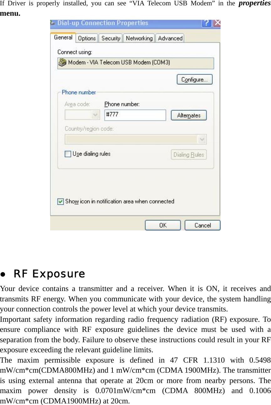 If Driver is properly installed, you can see “VIA Telecom USB Modem” in the properties menu.     z RF Exposure Your device contains a transmitter and a receiver. When it is ON, it receives and transmits RF energy. When you communicate with your device, the system handling your connection controls the power level at which your device transmits.   Important safety information regarding radio frequency radiation (RF) exposure. To ensure compliance with RF exposure guidelines the device must be used with a separation from the body. Failure to observe these instructions could result in your RF exposure exceeding the relevant guideline limits. The maxim permissible exposure is defined in 47 CFR 1.1310 with 0.5498 mW/cm*cm(CDMA800MHz) and 1 mW/cm*cm (CDMA 1900MHz). The transmitter is using external antenna that operate at 20cm or more from nearby persons. The maxim power density is 0.0701mW/cm*cm (CDMA 800MHz) and 0.1006 mW/cm*cm (CDMA1900MHz) at 20cm.   