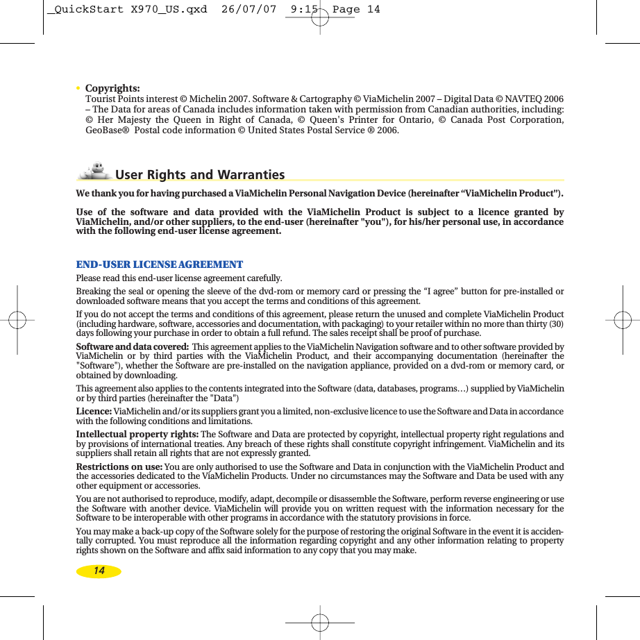 •Copyrights:Tourist Points interest © Michelin 2007. Software &amp; Cartography © ViaMichelin 2007 – Digital Data © NAVTEQ 2006–The Data for areas of Canada includes information taken with permission from Canadian authorities, including:©Her Majesty the Queen in Right of Canada, © Queen&apos;s Printer for Ontario, © Canada Post Corporation,GeoBase®  Postal code information © United States Postal Service ® 2006.User Rights and WarrantiesWe thank you for having purchased a ViaMichelin Personal Navigation Device (hereinafter “ViaMichelin Product”).Use of the software and data provided with the ViaMichelin Product is subject to a licence granted byViaMichelin, and/or other suppliers, to the end-user (hereinafter &quot;you&quot;), for his/her personal use, in accordancewith the following end-user license agreement.END-USER LICENSE AGREEMENTPlease read this end-user license agreement carefully. Breaking the seal or opening the sleeve of the dvd-rom or memory card or pressing the “I agree” button for pre-installed ordownloaded software means that you accept the terms and conditions of this agreement.If you do not accept the terms and conditions of this agreement, please return the unused and complete ViaMichelin Product(including hardware, software, accessories and documentation, with packaging) to your retailer within no more than thirty (30)days following your purchase in order to obtain a full refund. The sales receipt shall be proof of purchase.Software and data covered: This agreement applies to the ViaMichelin Navigation software and to other software provided byViaMichelin or by third parties with the ViaMichelin Product, and their accompanying documentation (hereinafter the&quot;Software&quot;), whether the Software are pre-installed on the navigation appliance, provided on a dvd-rom or memory card, orobtained by downloading.This agreement also applies to the contents integrated into the Software (data, databases, programs…) supplied by ViaMichelinor by third parties (hereinafter the &quot;Data&quot;)Licence: ViaMichelin and/or its suppliers grant you a limited, non-exclusive licence to use the Software and Data in accordancewith the following conditions and limitations.Intellectual property rights:The Software and Data are protected by copyright, intellectual property right regulations andby provisions of international treaties. Any breach of these rights shall constitute copyright infringement. ViaMichelin and itssuppliers shall retain all rights that are not expressly granted. Restrictions on use:You are only authorised to use the Software and Data in conjunction with the ViaMichelin Product andthe accessories dedicated to the ViaMichelin Products. Under no circumstances may the Software and Data be used with anyother equipment or accessories. You are not authorised to reproduce, modify, adapt, decompile or disassemble the Software, perform reverse engineering or usethe Software with another device. ViaMichelin will provide you on written request with the information necessary for theSoftware to be interoperable with other programs in accordance with the statutory provisions in force. You may make a back-up copy of the Software solely for the purpose of restoring the original Software in the event it is acciden-tally corrupted. You must reproduce all the information regarding copyright and any other information relating to propertyrights shown on the Software and affix said information to any copy that you may make.14_QuickStart X970_US.qxd  26/07/07  9:15  Page 14