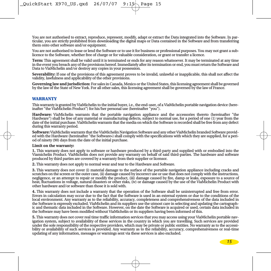 You are not authorised to extract, reproduce, represent, modify, adapt or extract the Data integrated into the Software. In par-ticular, you are strictly prohibited from downloading the digital maps or Data contained in the Software and from transferringthem onto other software and/or equipment. You are not authorised to lease or lend the Software or to use it for business or professional purposes. You may not grant a sub-licence to the Software, whether free of charge or for valuable consideration, or grant or transfer a licence.Term: This agreement shall be valid until it is terminated or ends for any reason whatsoever. It may be terminated at any timein the event you breach any of the provisions hereof. Immediately after its termination or end, you must return the Software andData to ViaMichelin and/or destroy any copies in your possession.Severability:If one of the provisions of this agreement proves to be invalid, unlawful or inapplicable, this shall not affect thevalidity, lawfulness and applicability of the other provisions. Governing law and jurisdiction: For sales in Canada, Mexico or the United States, this licensing agreement shall be governedby the law of the State of New York. For all other sales, this licensing agreement shall be governed by the law of France. WARRANTYThis warranty is granted by ViaMichelin to the initial buyer, i.e., the end-user, of a ViaMichelin portable navigation device (here-inafter “the ViaMichelin Product”) for his/her personal use (hereinafter &quot;you&quot;).Hardware:ViaMichelin warrants that the portable navigation appliance and the accessories thereto (hereinafter &quot;theHardware&quot;) shall be free of any material or manufacturing defects, subject to normal use, for a period of one (1) year from thedate of the initial purchase. ViaMichelin warrants that the media on which the Software is recorded shall be free from any defectduring this warranty period.Software:ViaMichelin warrants that the ViaMichelin Navigation Software and any other ViaMichelin branded Software provid-ed with the Hardware (hereinafter &quot;the Software») shall comply with the specifications with which they are supplied, for a peri-od of ninety (90) days from the date of the initial purchase. Limit on the warranty: 1. This warranty does not apply to software or hardware produced by a third-party and supplied with or embodied into theViamichelin Product. ViaMichelin does not provide any warranty on behalf of said third-parties. The hardware and softwareproduced by third parties are covered by a warranty from their supplier or licensor.2.This warranty does not apply to normal wear and tear to the Hardware and Software.3.This warranty does not cover (i) material damage to the surface of the portable navigation appliance including cracks andscratches on the screen or the outer case, (ii) damage caused by incorrect use or use that does not comply with the instructions,negligence, or an attempt to repair or modify the product, (iii) damage caused by fire, damp or leaks, exposure to a source ofheat, fluctuations in voltage, natural disasters or other risks, (iv) or damage caused by the use of the ViaMichelin Product withother hardware and/or software than those it is sold with.4.This warranty does not include a warranty that the operation of the Software shall be uninterrupted and free from error.Errors in calculation may occur due to the fact that the Software is used in an external system or due to the conditions of thelocal environment. Any warranty as to the reliability, accuracy, completeness and comprehensiveness of the data included inthe Software is expressly excluded. ViaMichelin and its suppliers use the utmost care in selecting and updating the cartograph-ic and thematic data included in the Software. However, on the date the Software is acquired or used, certain data included inthe Software may have been modified without ViaMichelin or its suppliers having been informed of this. 5. This warranty does not cover real time traffic information services that you may access using your ViaMichelin portable nav-igation system, subject to availability of these services in the country in which you are travelling. Such services are providedunder the sole responsibility of the respective providers, which may be private or public entities. No warranty as to the accessi-bility or availability of such services is provided. Any warranty as to the reliability, accuracy, comprehensiveness or real-timeupdating of any information, messages or warnings sent via these services is also excluded.15_QuickStart X970_US.qxd  26/07/07  9:15  Page 15
