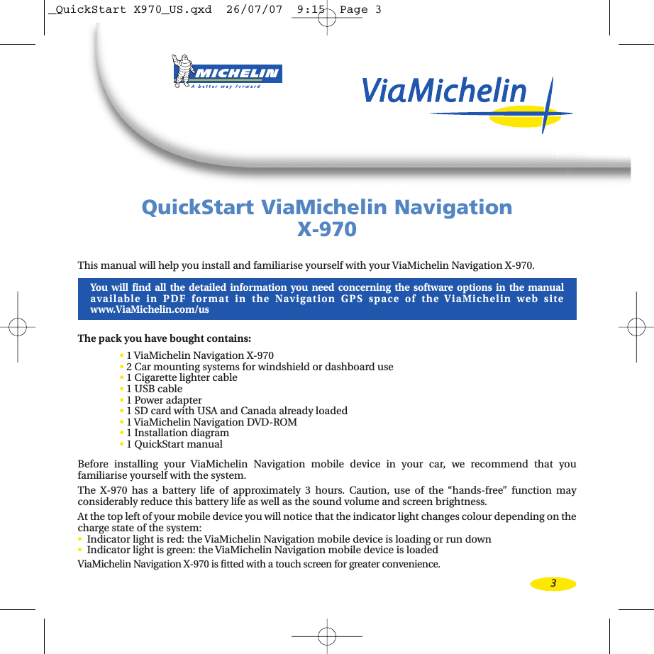 3QuickStart ViaMichelin NavigationX-970This manual will help you install and familiarise yourself with your ViaMichelin Navigation X-970.You will find all the detailed information you need concerning the software options in the manual available in PDF format in the Navigation GPS space of the ViaMichelin web sitewww.ViaMichelin.com/usThe pack you havebought contains:•1ViaMichelin Navigation X-970•2Car mounting systems for windshield or dashboard use•1Cigarette lighter cable•1USB cable•1Power adapter•1SD card with USA and Canada already loaded •1ViaMichelin Navigation DVD-ROM •1Installation diagram•1QuickStart manualBefore installing your ViaMichelin Navigation mobile device in your car, we recommend that you familiarise yourself with the system.The X-970 has a battery life of approximately 3 hours. Caution, use of the “hands-free” function may considerably reduce this battery life as well as the sound volume and screen brightness.Atthe top left of your mobile device you will notice that the indicator light changes colour depending on thecharge state of the system:•Indicator light is red: the ViaMichelin Navigation mobile device is loading or run down•Indicator light is green: the ViaMichelin Navigation mobile device is loadedViaMichelin Navigation X-970 is fitted with a touch screen for greater convenience._QuickStart X970_US.qxd  26/07/07  9:15  Page 3