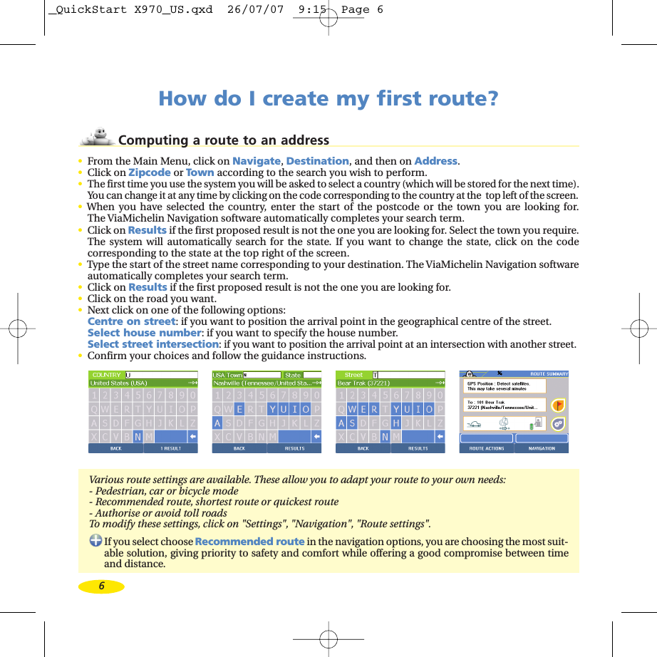 6How do I create my first route?Computing a route to an address•From the Main Menu, click on Navigate,Destination,and then on Address.•Click on Zipcode or Town according to the search you wish to perform.•The first time you use the system you will be asked to select a country (which will be stored for the next time).You can change it at any time by clicking on the code corresponding to the country at the  top left of the screen.•When you have selected the country, enter the start of the postcode or the town you are looking for.The ViaMichelin Navigation software automatically completes your search term.•Click on Results if the first proposed result is not the one you are looking for. Select the town you require.The system will automatically search for the state. If you want to change the state, click on the codecorresponding to the state at the top right of the screen.•Type the start of the street name corresponding to your destination. The ViaMichelin Navigation softwareautomatically completes your search term. •Click on Results if the first proposed result is not the one you are looking for.•Click on the road you want.•Next click on one of the following options:Centre on street:if you want to position the arrival point in the geographical centre of the street.Select house number:if you want to specify the house number.Select street intersection:if you want to position the arrival point at an intersection with another street.•Confirm your choices and follow the guidance instructions.Various route settings are available. These allow you to adapt your route to your own needs:-Pedestrian, car or bicycle mode-Recommended route, shortest route or quickest route- Authorise or avoid toll roadsTo modify these settings, click on &quot;Settings&quot;, &quot;Navigation&quot;, &quot;Route settings&quot;.If you select choose Recommended route in the navigation options, you arechoosing the most suit-able solution, giving priority to safety and comfort while offering a good compromise between timeand distance._QuickStart X970_US.qxd  26/07/07  9:15  Page 6