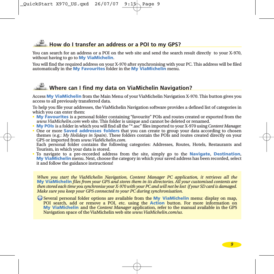 9How do I transfer an address or a POI to my GPS?You can search for an address or a POI on the web site and send the search result directly  to your X-970,without having to go to My ViaMichelin.You will find the required address on your X-970 after synchronising with your PC. This address will be filedautomatically in the My Favourites folder in the My ViaMichelin menu.Where can I find my data on ViaMichelin Navigation?Access My ViaMichelin from the Main Menu of your ViaMichelin Navigation X-970. This button gives youaccess to all previously transferred data.To help you file your addresses, the ViaMichelin Navigation software provides a defined list of categories inwhich you can enter them:•My Favourites is a personal folder containing “favourite” POIs and routes created or exported from thewww.ViaMichelin.com web site. This folder is unique and cannot be deleted or renamed.•My POIs is a folder in which you will find all the “*.asc” files imported to your X-970 using Content Manager.•One or moreSaved addresses folders that you can create to group your data according to chosenthemes (e.g.: My Holidays in Spain). These folders contain the POIs and routes created directly on your GPS or imported from www.ViaMichelin.com.Each personal folder contains the following categories: Addresses, Routes, Hotels, Restaurants andTourism, in which your data is stored.•To navigate to a pre-recorded address from the site, simply go to the Navigate,Destination,My ViaMichelin menu. Next, choose the category in which your saved address has been recorded, selectit and followthe guidance instructions!When you startthe  ViaMichelin Navigation, Content Manager PC application, it retrieves all the My ViaMichelin files from your GPS and stores them in its directories. All your customised contents arethen stored each time you synchronise your X-970 with your PC and will not be lost  if your SD card is damaged.Make sureyou keep your GPS connected to your PC during synchronisation.Several personal folder options are available from the My ViaMichelin menu: display on map, POI search, add or remove a POI, etc. using the Action button. For more information on My ViaMichelin and the Content Manager application, refer to the manual available in the GPSNavigation space of the ViaMichelin web site www.ViaMichelin.com/us._QuickStart X970_US.qxd  26/07/07  9:15  Page 9