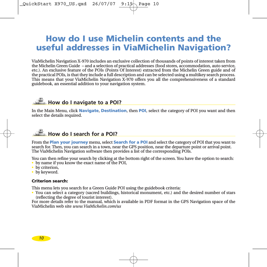 10How do I use Michelin contents and the useful addresses in ViaMichelin Navigation?ViaMichelin Navigation X-970 includes an exclusive collection of thousands of points of interest taken fromthe Michelin Green Guide  – and a selection of practical addresses (food stores, accommodation, auto service,etc.). An exclusive feature of the POIs (Points Of Interest) extracted from the Michelin Green guide and of the practical POIs, is that they include a full description and can be selected using a multikey search process.This means that your ViaMichelin Navigation X-970 offers you all the comprehensiveness of a standardguidebook, an essential addition to your navigation system.How do I navigate to a POI?In the Main Menu, click Navigate,Destination,then POI,select the category of POI you want and thenselect the details required.How do I search for a POI?From the Plan your journey menu, select Search for a POI and select the category of POI that you want tosearch for. Then, you can search in a town, near the GPS position, near the departure point or arrival point.The ViaMichelin Navigation software then provides a list of the corresponding POIs.You can then refine your search by clicking at the bottom right of the screen. You have the option to search:•byname if you know the exact name of the POI, •by criterion, •by keyword.Criterion search:This menu lets you search for a Green Guide POI using the guidebook criteria:•You can select a category (sacred buildings, historical monument, etc.) and the desired number of stars(reflecting the degree of tourist interest).For moredetails refer to the manual, which is available in PDF format in the GPS Navigation space of theViaMichelin web site www.ViaMichelin.com/us_QuickStart X970_US.qxd  26/07/07  9:15  Page 10