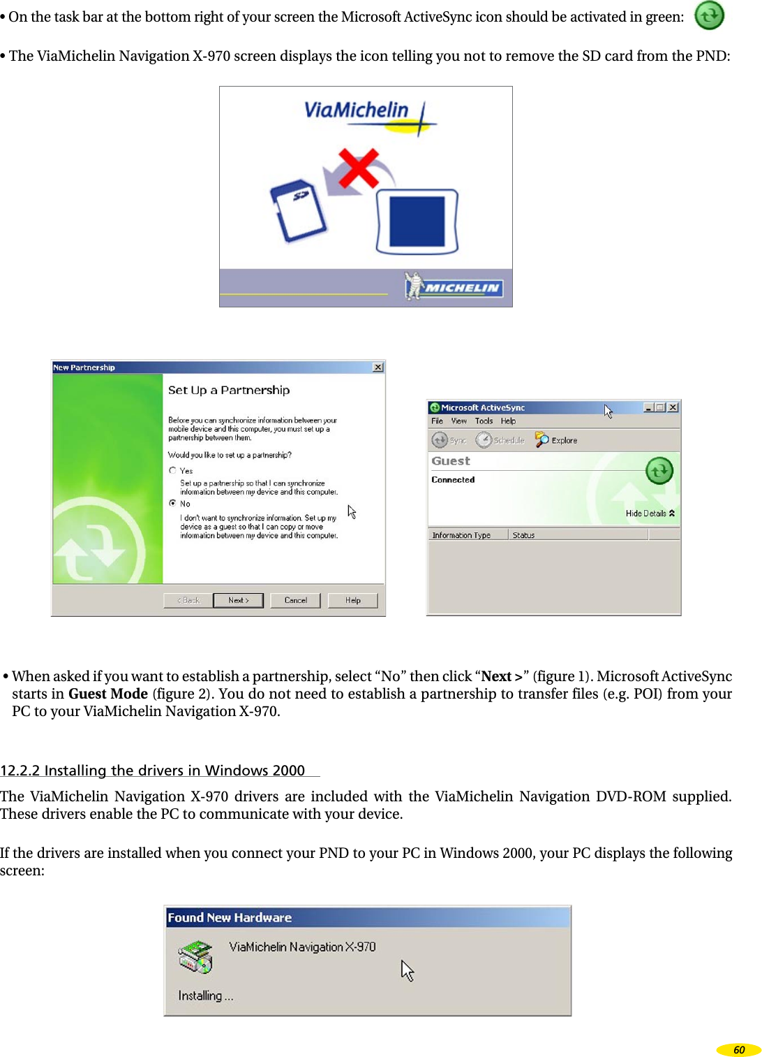 • On the task bar at the bottom right of your screen the Microsoft ActiveSync icon should be activated in green:• The ViaMichelin Navigation X-970 screen displays the icon telling you not to remove the SD card from the PND: • When asked if you want to establish a partnership, select “No” then click “Next >” (figure 1). Microsoft ActiveSync starts in Guest Mode (figure 2). You do not need to establish a partnership to transfer files (e.g. POI) from your PC to your ViaMichelin Navigation X-970.12.2.2 Installing the drivers in Windows 2000The ViaMichelin Navigation X-970 drivers are included with the ViaMichelin Navigation DVD-ROM supplied. These drivers enable the PC to communicate with your device.If the drivers are installed when you connect your PND to your PC in Windows 2000, your PC displays the following screen: 60