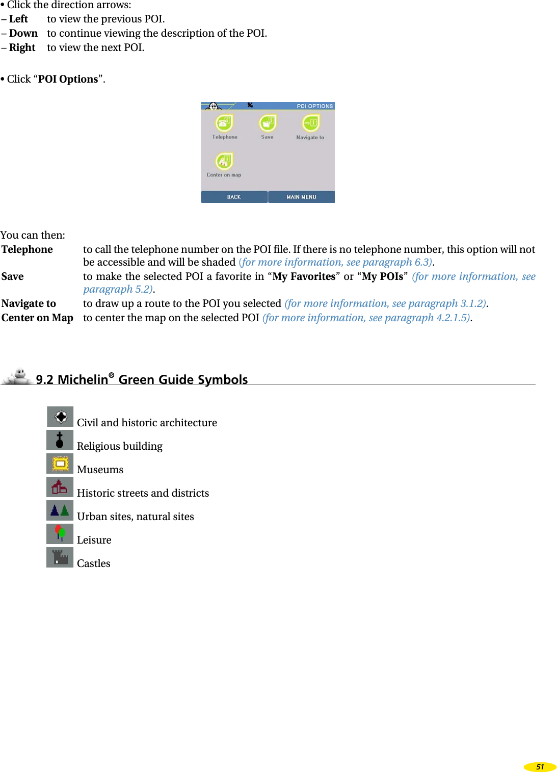 • Click the direction arrows:– Left to view the previous POI.– Down to continue viewing the description of the POI.– Right to view the next POI.• Click “POI Options”.You can then:Telephone to call the telephone number on the POI file. If there is no telephone number, this option will not be accessible and will be shaded (for more information, see paragraph 6.3).Save to make the selected POI a favorite in “My Favorites” or “My POIs” (for more information, see paragraph 5.2).Navigate to to draw up a route to the POI you selected (for more information, see paragraph 3.1.2).Center on Map to center the map on the selected POI (for more information, see paragraph 4.2.1.5).9.2 Michelin® Green Guide Symbols Civil and historic architecture Religious building Museums Historic streets and districts Urban sites, natural sites Leisure Castles51