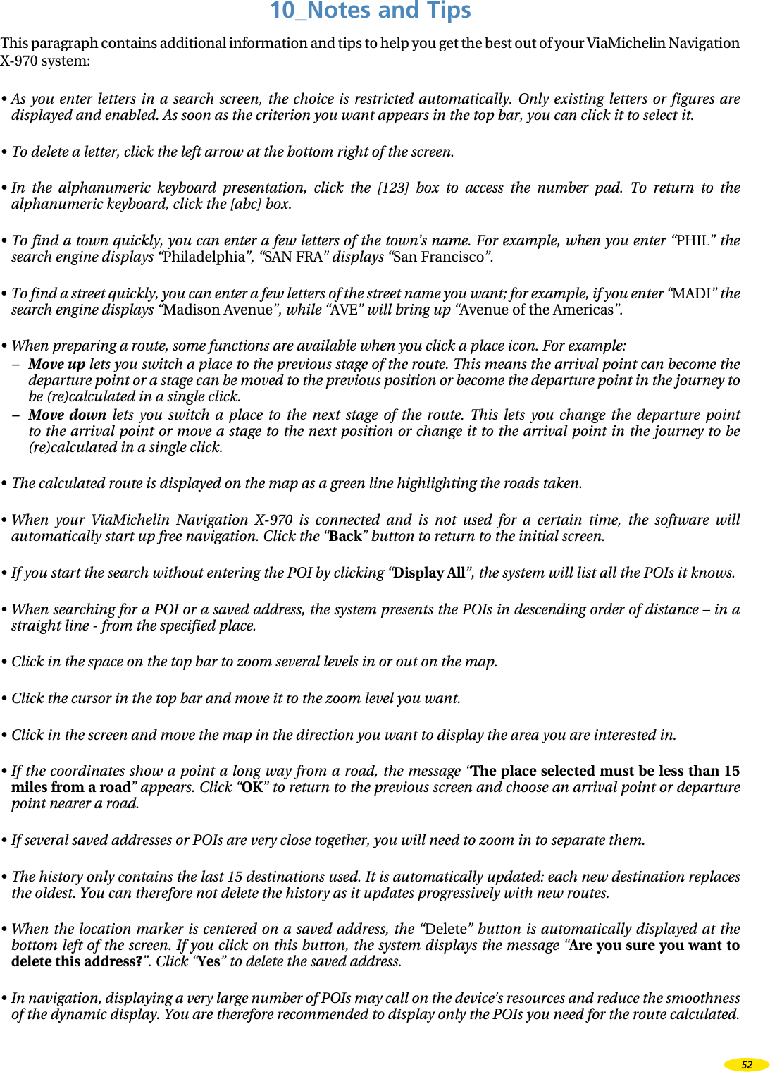 10_Notes and TipsThis paragraph contains additional information and tips to help you get the best out of your ViaMichelin Navigation X-970 system:•  As  you  enter  letters  in  a  search  screen,  the  choice  is  restricted  automatically.  Only  existing  letters  or  figures  are displayed and enabled. As soon as the criterion you want appears in the top bar, you can click it to select it. •  To delete a letter, click the left arrow at the bottom right of the screen.•  In  the  alphanumeric  keyboard  presentation,  click  the  [123]  box  to  access  the  number  pad.  To  return  to  the alphanumeric keyboard, click the [abc] box.•  To find a town quickly, you can enter a few letters of the town’s name. For example, when you enter “PHIL” the search engine displays “Philadelphia”, “SAN FRA” displays “San Francisco”.•  To find a street quickly, you can enter a few letters of the street name you want; for example, if you enter “MADI” the search engine displays “Madison Avenue”, while “AVE” will bring up “Avenue of the Americas”.•  When preparing a route, some functions are available when you click a place icon. For example:–  Move up lets you switch a place to the previous stage of the route. This means the arrival point can become the departure point or a stage can be moved to the previous position or become the departure point in the journey to be (re)calculated in a single click.–  Move  down  lets  you  switch  a  place  to  the  next  stage  of  the  route.  This  lets  you  change  the  departure  point to the arrival point  or move  a stage to the next position or change it  to the  arrival point in the journey to be (re)calculated in a single click.• The calculated route is displayed on the map as a green line highlighting the roads taken.•  When  your  ViaMichelin  Navigation  X-970  is  connected  and  is  not  used  for  a  certain  time,  the  software  will automatically start up free navigation. Click the “Back” button to return to the initial screen.•  If you start the search without entering the POI by clicking “Display All”, the system will list all the POIs it knows.•  When searching for a POI or a saved address, the system presents the POIs in descending order of distance – in a straight line - from the specified place.•  Click in the space on the top bar to zoom several levels in or out on the map.•  Click the cursor in the top bar and move it to the zoom level you want.•  Click in the screen and move the map in the direction you want to display the area you are interested in.•  If the coordinates show a point a  long way from a road, the message “The place selected must be less than 15 miles from a road” appears. Click “OK” to return to the previous screen and choose an arrival point or departure point nearer a road.•  If several saved addresses or POIs are very close together, you will need to zoom in to separate them.•  The history only contains the last 15 destinations used. It is automatically updated: each new destination replaces the oldest. You can therefore not delete the history as it updates progressively with new routes.•  When the  location  marker is centered  on a saved address,  the “Delete” button is  automatically displayed at the bottom left of the screen. If you click on this button, the system displays the message “Are you sure you want to delete this address?”. Click “Yes” to delete the saved address.•  In navigation, displaying a very large number of POIs may call on the device’s resources and reduce the smoothness of the dynamic display. You are therefore recommended to display only the POIs you need for the route calculated.52