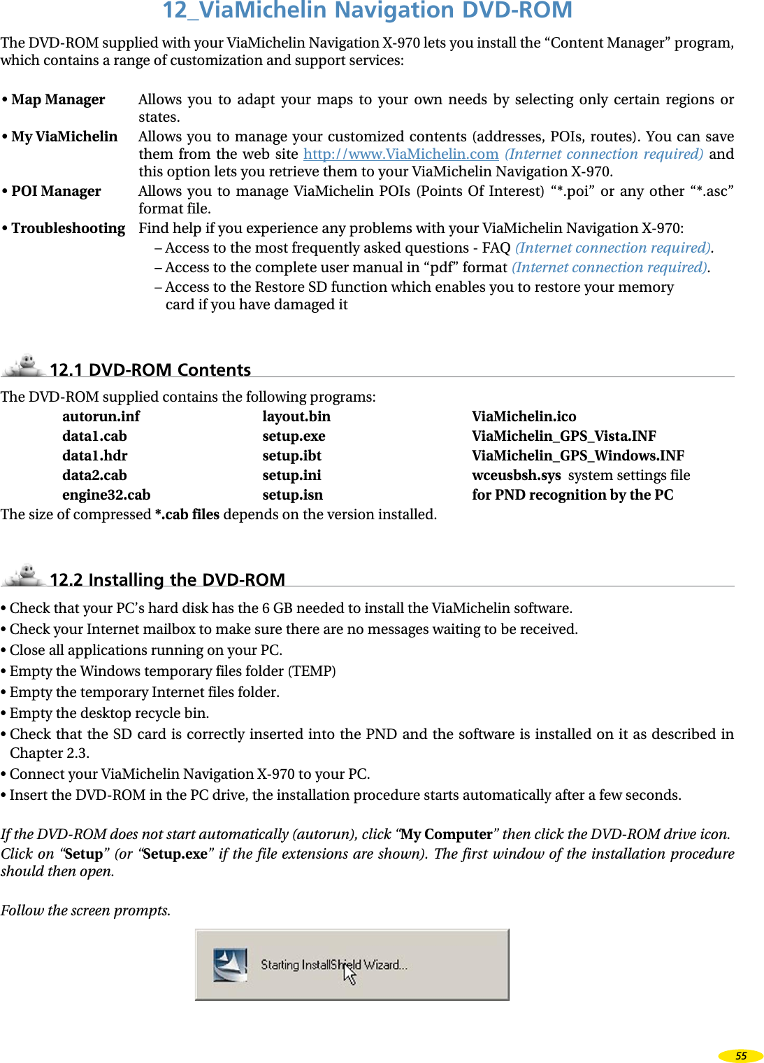 12_ViaMichelin Navigation DVD-ROMThe DVD-ROM supplied with your ViaMichelin Navigation X-970 lets you install the “Content Manager” program, which contains a range of customization and support services:• Map Manager Allows you to adapt your maps to your own needs by selecting only certain regions or states.• My ViaMichelin Allows you to manage your customized contents (addresses, POIs, routes). You can save them from the web site http://www.ViaMichelin.com (Internet connection required) and this option lets you retrieve them to your ViaMichelin Navigation X-970.• POI Manager Allows you to manage ViaMichelin POIs (Points Of Interest) “*.poi” or any other “*.asc” format file.• Troubleshooting Find help if you experience any problems with your ViaMichelin Navigation X-970:– Access to the most frequently asked questions - FAQ (Internet connection required).– Access to the complete user manual in “pdf” format (Internet connection required).– Access to the Restore SD function which enables you to restore your memory card if you have damaged it 12.1 DVD-ROM ContentsThe DVD-ROM supplied contains the following programs:autorun.inf layout.bin ViaMichelin.icodata1.cab setup.exe ViaMichelin_GPS_Vista.INFdata1.hdr setup.ibt ViaMichelin_GPS_Windows.INFdata2.cab setup.ini wceusbsh.sys system settings fileengine32.cab setup.isn for PND recognition by the PCThe size of compressed *.cab files depends on the version installed.12.2 Installing the DVD-ROM• Check that your PC’s hard disk has the 6 GB needed to install the ViaMichelin software.• Check your Internet mailbox to make sure there are no messages waiting to be received.• Close all applications running on your PC.• Empty the Windows temporary files folder (TEMP)• Empty the temporary Internet files folder.• Empty the desktop recycle bin.• Check that the SD card is correctly inserted into the PND and the software is installed on it as described in Chapter 2.3.• Connect your ViaMichelin Navigation X-970 to your PC.• Insert the DVD-ROM in the PC drive, the installation procedure starts automatically after a few seconds.If the DVD-ROM does not start automatically (autorun), click “My Computer” then click the DVD-ROM drive icon.Click on “Setup” (or “Setup.exe” if the file extensions are shown). The first window of the installation procedure should then open.Follow the screen prompts.55