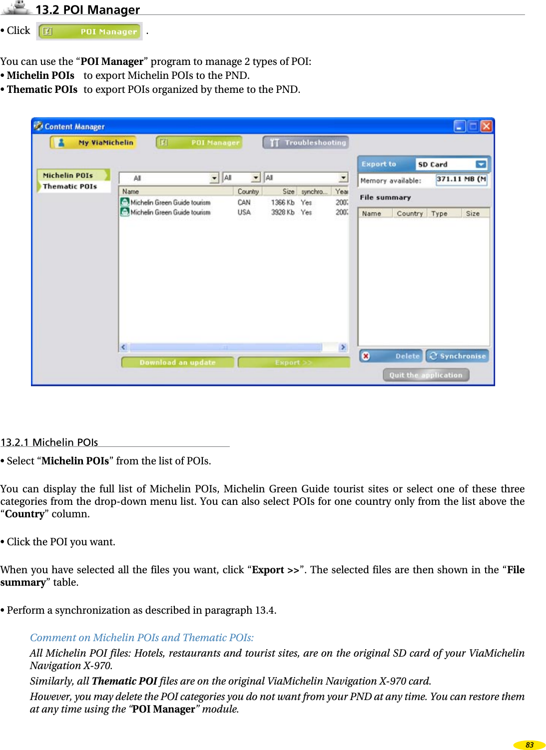 13.2 POI Manager• Click .You can use the “POI Manager” program to manage 2 types of POI:• Michelin POIs to export Michelin POIs to the PND.• Thematic POIs to export POIs organized by theme to the PND.13.2.1 Michelin POIs• Select “Michelin POIs” from the list of POIs.You can display the full list of Michelin POIs, Michelin Green Guide tourist sites or select one of these three categories from the drop-down menu list. You can also select POIs for one country only from the list above the “Country” column.• Click the POI you want.When you have selected all the files you want, click “Export >>”. The selected files are then shown in the “File summary” table.• Perform a synchronization as described in paragraph 13.4.Comment on Michelin POIs and Thematic POIs:All Michelin POI files: Hotels, restaurants and tourist sites, are on the original SD card of your ViaMichelin Navigation X-970.Similarly, all Thematic POI files are on the original ViaMichelin Navigation X-970 card.However, you may delete the POI categories you do not want from your PND at any time. You can restore them at any time using the “POI Manager” module.83