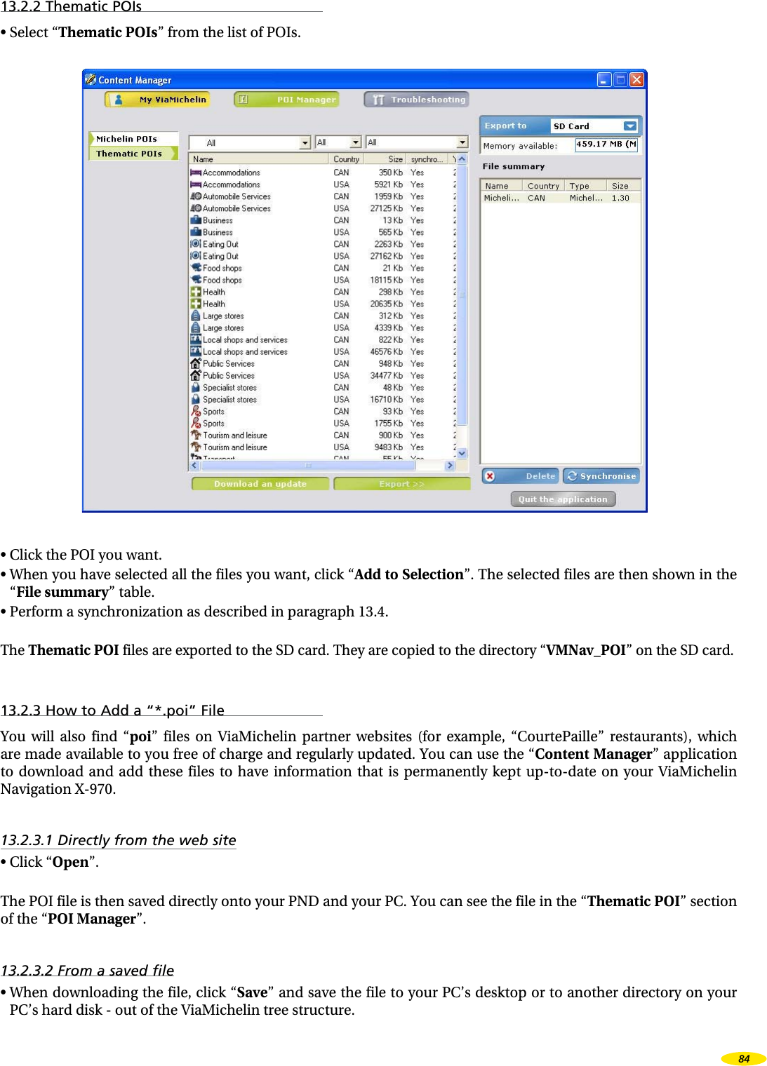 13.2.2 Thematic POIs• Select “Thematic POIs” from the list of POIs.• Click the POI you want.• When you have selected all the files you want, click “Add to Selection”. The selected files are then shown in the “File summary” table.• Perform a synchronization as described in paragraph 13.4.The Thematic POI files are exported to the SD card. They are copied to the directory “VMNav_POI” on the SD card.13.2.3 How to Add a “*.poi” FileYou will also find “poi” files on ViaMichelin partner websites (for example, “CourtePaille” restaurants), which are made available to you free of charge and regularly updated. You can use the “Content Manager” application to download and add these files to have information that is permanently kept up-to-date on your ViaMichelin Navigation X-970.13.2.3.1 Directly from the web site• Click “Open”.The POI file is then saved directly onto your PND and your PC. You can see the file in the “Thematic POI” section of the “POI Manager”.13.2.3.2 From a saved file• When downloading the file, click “Save” and save the file to your PC’s desktop or to another directory on your PC’s hard disk - out of the ViaMichelin tree structure.84