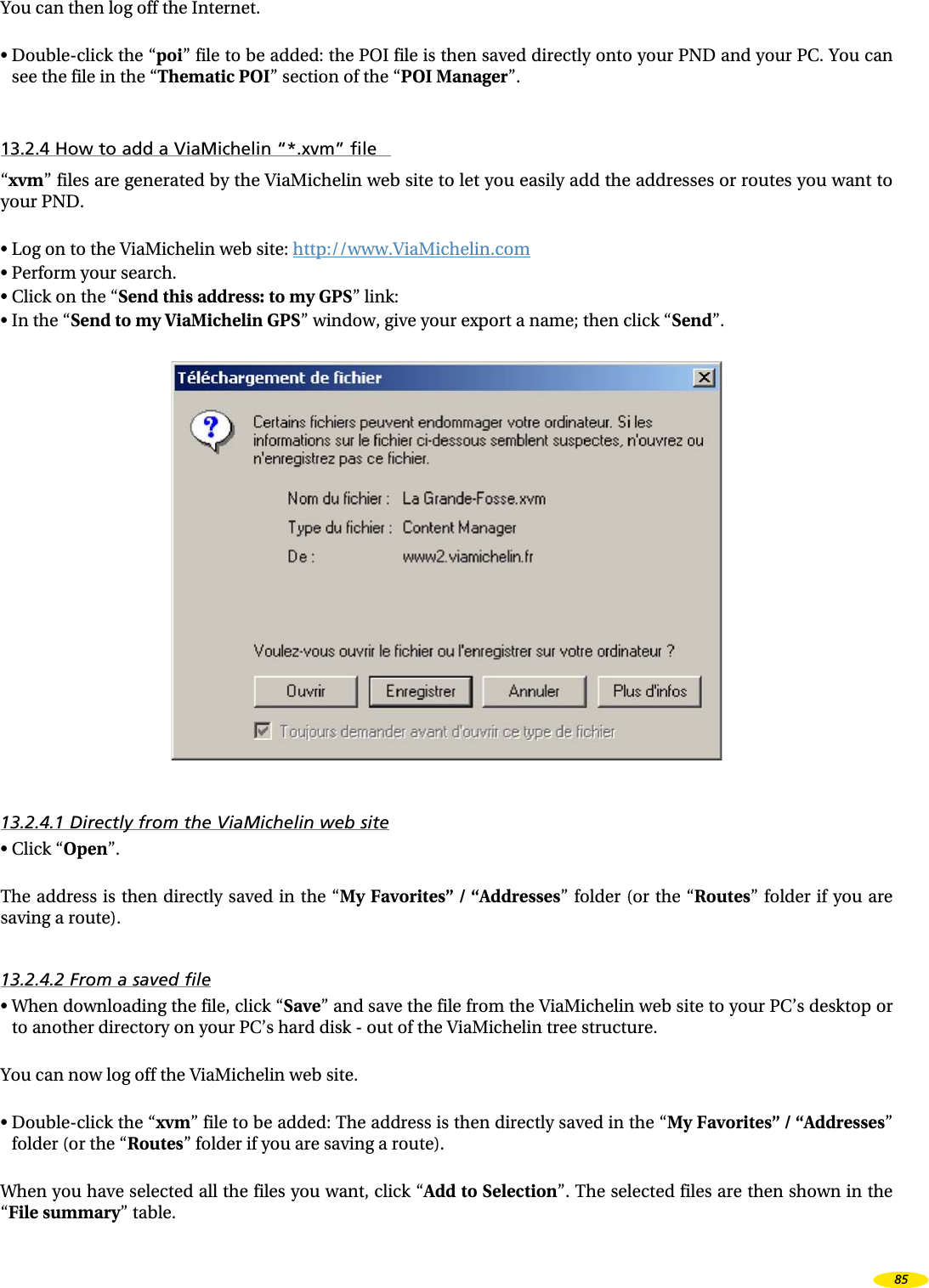 You can then log off the Internet.• Double-click the “poi” file to be added: the POI file is then saved directly onto your PND and your PC. You can see the file in the “Thematic POI” section of the “POI Manager”.13.2.4 How to add a ViaMichelin “*.xvm” file“xvm” files are generated by the ViaMichelin web site to let you easily add the addresses or routes you want to your PND.• Log on to the ViaMichelin web site: http://www.ViaMichelin.com• Perform your search.• Click on the “Send this address: to my GPS” link:• In the “Send to my ViaMichelin GPS” window, give your export a name; then click “Send”.13.2.4.1 Directly from the ViaMichelin web site• Click “Open”.The address is then directly saved in the “My Favorites” / “Addresses” folder (or the “Routes” folder if you are saving a route).13.2.4.2 From a saved file• When downloading the file, click “Save” and save the file from the ViaMichelin web site to your PC’s desktop or to another directory on your PC’s hard disk - out of the ViaMichelin tree structure.You can now log off the ViaMichelin web site.• Double-click the “xvm” file to be added: The address is then directly saved in the “My Favorites” / “Addresses” folder (or the “Routes” folder if you are saving a route).When you have selected all the files you want, click “Add to Selection”. The selected files are then shown in the “File summary” table.85
