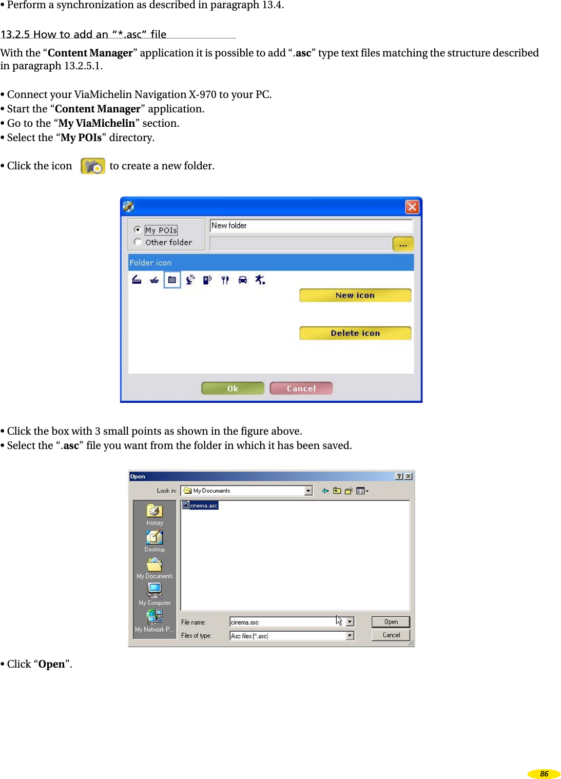 • Perform a synchronization as described in paragraph 13.4.13.2.5 How to add an “*.asc” fileWith the “Content Manager” application it is possible to add “.asc” type text files matching the structure described in paragraph 13.2.5.1.• Connect your ViaMichelin Navigation X-970 to your PC.• Start the “Content Manager” application.• Go to the “My ViaMichelin” section.• Select the “My POIs” directory.• Click the icon to create a new folder.• Click the box with 3 small points as shown in the figure above.• Select the “.asc” file you want from the folder in which it has been saved.• Click “Open”.86