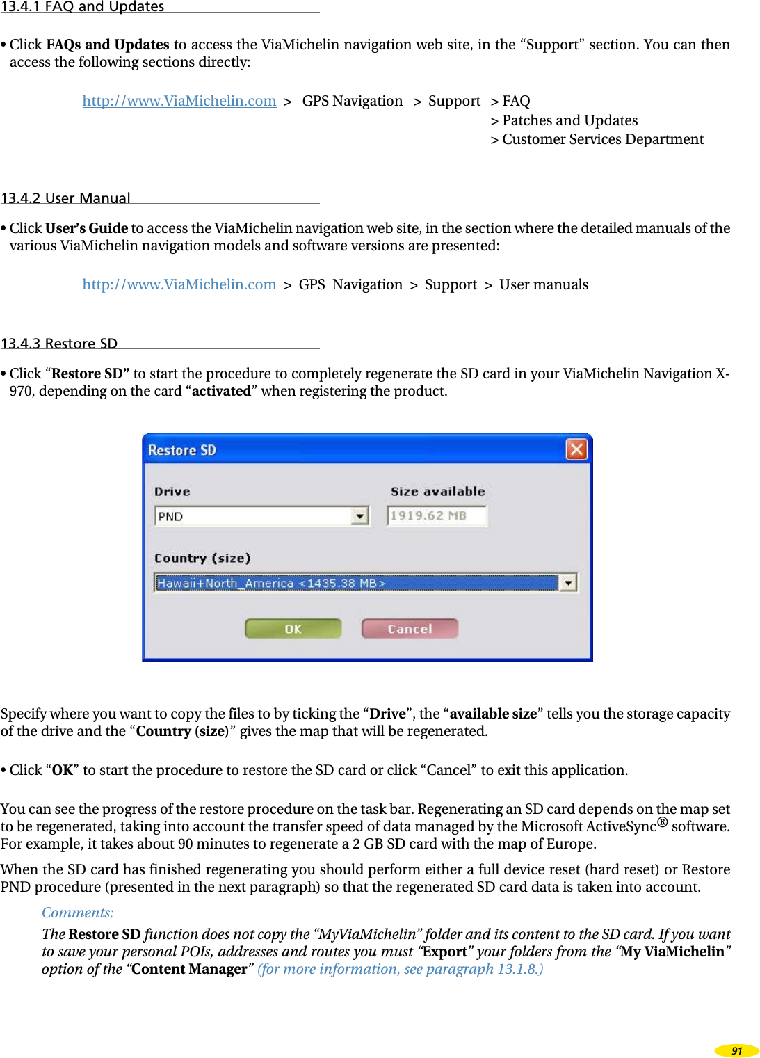13.4.1 FAQ and Updates• Click FAQs and Updates to access the ViaMichelin navigation web site, in the “Support” section. You can then access the following sections directly:http://www.ViaMichelin.com > GPS Navigation > Support > FAQ > Patches and Updates > Customer Services Department13.4.2 User Manual• Click User’s Guide to access the ViaMichelin navigation web site, in the section where the detailed manuals of the various ViaMichelin navigation models and software versions are presented:http://www.ViaMichelin.com > GPS Navigation > Support > User manuals13.4.3 Restore SD• Click “Restore SD” to start the procedure to completely regenerate the SD card in your ViaMichelin Navigation X-970, depending on the card “activated” when registering the product.Specify where you want to copy the files to by ticking the “Drive”, the “available size” tells you the storage capacity of the drive and the “Country (size)” gives the map that will be regenerated.• Click “OK” to start the procedure to restore the SD card or click “Cancel” to exit this application.You can see the progress of the restore procedure on the task bar. Regenerating an SD card depends on the map set to be regenerated, taking into account the transfer speed of data managed by the Microsoft ActiveSync® software. For example, it takes about 90 minutes to regenerate a 2 GB SD card with the map of Europe.When the SD card has finished regenerating you should perform either a full device reset (hard reset) or Restore PND procedure (presented in the next paragraph) so that the regenerated SD card data is taken into account.Comments:The Restore SD function does not copy the “MyViaMichelin” folder and its content to the SD card. If you want to save your personal POIs, addresses and routes you must “Export” your folders from the “My ViaMichelin” option of the “Content Manager” (for more information, see paragraph 13.1.8.)91
