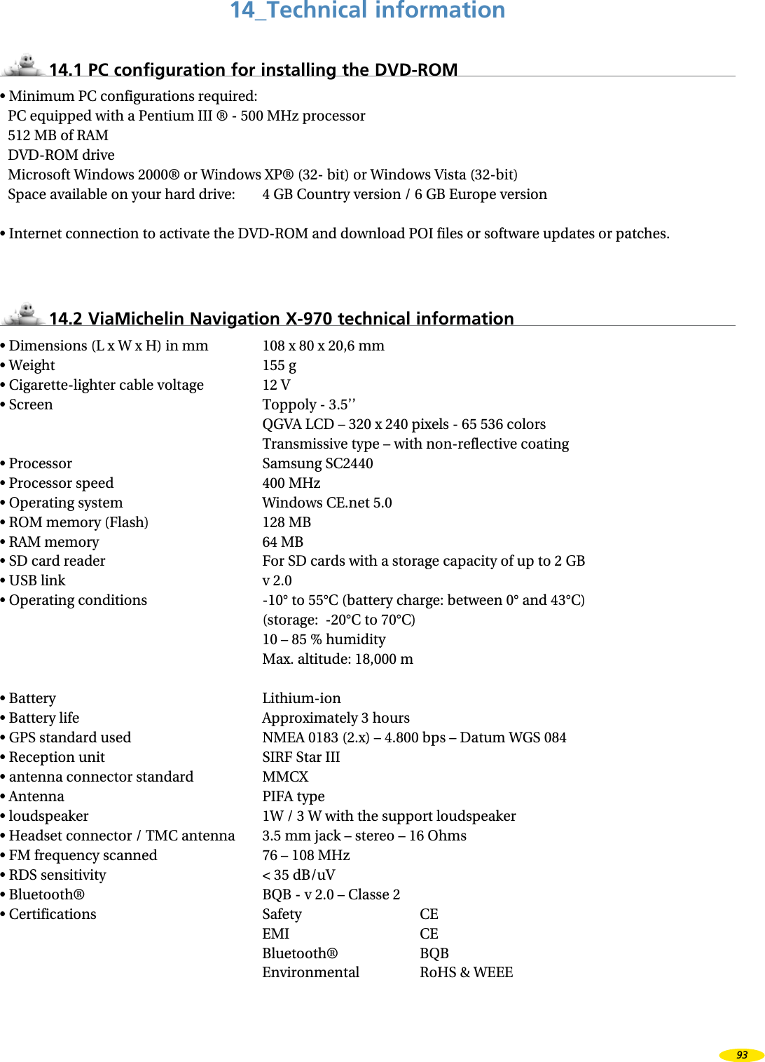 14_Technical information14.1 PC configuration for installing the DVD-ROM• Minimum PC configurations required:PC equipped with a Pentium III ® - 500 MHz processor512 MB of RAMDVD-ROM driveMicrosoft Windows 2000® or Windows XP® (32- bit) or Windows Vista (32-bit)Space available on your hard drive: 4 GB Country version / 6 GB Europe version• Internet connection to activate the DVD-ROM and download POI files or software updates or patches.14.2 ViaMichelin Navigation X-970 technical information• Dimensions (L x W x H) in mm 108 x 80 x 20,6 mm• Weight 155 g• Cigarette-lighter cable voltage 12 V• Screen Toppoly - 3.5’’ QGVA LCD – 320 x 240 pixels - 65 536 colors Transmissive type – with non-reflective coating• Processor Samsung SC2440• Processor speed 400 MHz• Operating system Windows CE.net 5.0• ROM memory (Flash) 128 MB• RAM memory 64 MB• SD card reader For SD cards with a storage capacity of up to 2 GB• USB link v 2.0• Operating conditions -10° to 55°C (battery charge: between 0° and 43°C) (storage: -20°C to 70°C) 10 – 85 % humidity Max. altitude: 18,000 m• Battery Lithium-ion• Battery life Approximately 3 hours• GPS standard used NMEA 0183 (2.x) – 4.800 bps – Datum WGS 084• Reception unit SIRF Star III• antenna connector standard MMCX• Antenna PIFA type• loudspeaker 1W / 3 W with the support loudspeaker• Headset connector / TMC antenna 3.5 mm jack – stereo – 16 Ohms• FM frequency scanned 76 – 108 MHz• RDS sensitivity < 35 dB/uV• Bluetooth® BQB - v 2.0 – Classe 2• Certifications Safety CE EMI CE Bluetooth® BQB Environmental RoHS & WEEE93