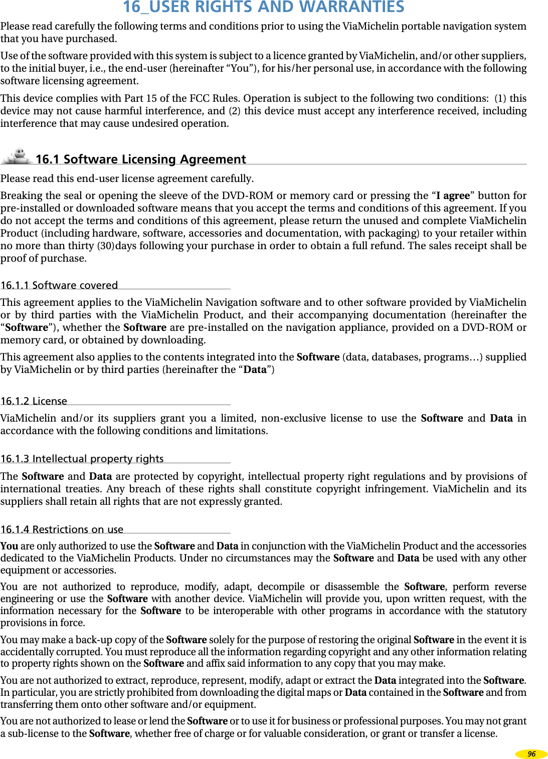16_USER RIGHTS AND WARRANTIESPlease read carefully the following terms and conditions prior to using the ViaMichelin portable navigation system that you have purchased.Use of the software provided with this system is subject to a licence granted by ViaMichelin, and/or other suppliers, to the initial buyer, i.e., the end-user (hereinafter “You”), for his/her personal use, in accordance with the following software licensing agreement.This device complies with Part 15 of the FCC Rules. Operation is subject to the following two conditions: (1) this device may not cause harmful interference, and (2) this device must accept any interference received, including interference that may cause undesired operation.16.1 Software Licensing AgreementPlease read this end-user license agreement carefully. Breaking the seal or opening the sleeve of the DVD-ROM or memory card or pressing the “I agree” button for pre-installed or downloaded software means that you accept the terms and conditions of this agreement. If you do not accept the terms and conditions of this agreement, please return the unused and complete ViaMichelin Product (including hardware, software, accessories and documentation, with packaging) to your retailer within no more than thirty (30)days following your purchase in order to obtain a full refund. The sales receipt shall be proof of purchase.16.1.1 Software coveredThis agreement applies to the ViaMichelin Navigation software and to other software provided by ViaMichelin or by third parties with the ViaMichelin Product, and their accompanying documentation (hereinafter the “Software”), whether the Software are pre-installed on the navigation appliance, provided on a DVD-ROM or memory card, or obtained by downloading. This agreement also applies to the contents integrated into the Software (data, databases, programs…) supplied by ViaMichelin or by third parties (hereinafter the “Data”)16.1.2 LicenseViaMichelin and/or its suppliers grant you a limited, non-exclusive license to use the Software and Data in accordance with the following conditions and limitations.16.1.3 Intellectual property rightsThe Software and Data are protected by copyright, intellectual property right regulations and by provisions of international treaties. Any breach of these rights shall constitute copyright infringement. ViaMichelin and its suppliers shall retain all rights that are not expressly granted. 16.1.4 Restrictions on useYou are only authorized to use the Software and Data in conjunction with the ViaMichelin Product and the accessories dedicated to the ViaMichelin Products. Under no circumstances may the Software and Data be used with any other equipment or accessories. You are not authorized to reproduce, modify, adapt, decompile or disassemble the Software, perform reverse engineering or use the Software with another device. ViaMichelin will provide you, upon written request, with the information necessary for the Software to be interoperable with other programs in accordance with the statutory provisions in force. You may make a back-up copy of the Software solely for the purpose of restoring the original Software in the event it is accidentally corrupted. You must reproduce all the information regarding copyright and any other information relating to property rights shown on the Software and affix said information to any copy that you may make.You are not authorized to extract, reproduce, represent, modify, adapt or extract the Data integrated into the Software. In particular, you are strictly prohibited from downloading the digital maps or Data contained in the Software and from transferring them onto other software and/or equipment. You are not authorized to lease or lend the Software or to use it for business or professional purposes. You may not grant a sub-license to the Software, whether free of charge or for valuable consideration, or grant or transfer a license.96