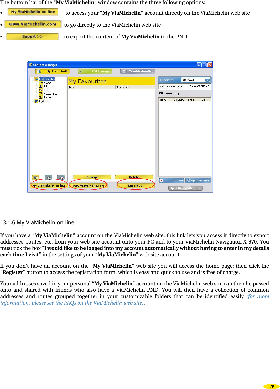 The bottom bar of the “My ViaMichelin” window contains the three following options:• to access your “My ViaMichelin” account directly on the ViaMichelin web site• to go directly to the ViaMichelin web site • to export the content of My ViaMichelin to the PND13.1.6 My ViaMichelin on lineIf you have a “My ViaMichelin” account on the ViaMichelin web site, this link lets you access it directly to export addresses, routes, etc. from your web site account onto your PC and to your ViaMichelin Navigation X-970. You must tick the box “I would like to be logged into my account automatically without having to enter in my details each time I visit” in the settings of your “My ViaMichelin” web site account.If you don’t have an account on the “My ViaMichelin” web site you will access the home page; then click the “Register” button to access the registration form, which is easy and quick to use and is free of charge.Your addresses saved in your personal “My ViaMichelin” account on the ViaMichelin web site can then be passed onto and shared with friends who also have a ViaMichelin PND. You will then have a collection of common addresses and routes grouped together in your customizable folders that can be identified easily (for more information, please see the FAQs on the ViaMichelin web site).79
