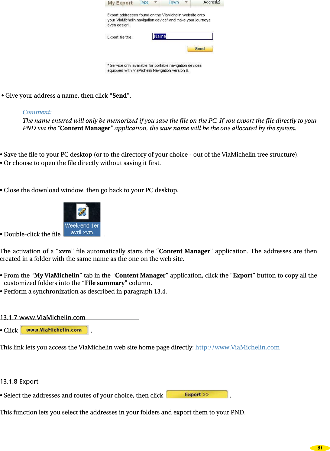 • Give your address a name, then click “Send”.Comment:The name entered will only be memorized if you save the file on the PC. If you export the file directly to your PND via the “Content Manager” application, the save name will be the one allocated by the system.• Save the file to your PC desktop (or to the directory of your choice - out of the ViaMichelin tree structure).• Or choose to open the file directly without saving it first.• Close the download window, then go back to your PC desktop.• Double-click the file .The activation of a “xvm” file automatically starts the “Content Manager” application. The addresses are then created in a folder with the same name as the one on the web site.• From the “My ViaMichelin” tab in the “Content Manager” application, click the “Export” button to copy all the customized folders into the “File summary” column.• Perform a synchronization as described in paragraph 13.4.13.1.7 www.ViaMichelin.com• Click .This link lets you access the ViaMichelin web site home page directly: http://www.ViaMichelin.com13.1.8 Export• Select the addresses and routes of your choice, then click .This function lets you select the addresses in your folders and export them to your PND.81