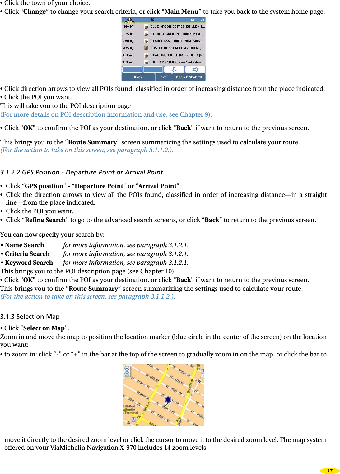 •  Click the town of your choice.•  Click “Change” to change your search criteria, or click “Main Menu” to take you back to the system home page.•  Click direction arrows to view all POIs found, classified in order of increasing distance from the place indicated.•  Click the POI you want.This will take you to the POI description page  (For more details on POI description information and use, see Chapter 9).•  Click “OK” to confirm the POI as your destination, or click “Back” if want to return to the previous screen.This brings you to the “Route Summary” screen summarizing the settings used to calculate your route.  (For the action to take on this screen, see paragraph 3.1.1.2.).3.1.2.2 GPS Position - Departure Point or Arrival Point•  Click “GPS position” - “Departure Point” or “Arrival Point”.•  Click  the  direction  arrows  to  view  all  the  POIs  found,  classified  in  order  of  increasing  distance—in  a  straight line—from the place indicated.•  Click the POI you want.•  Click “Refine Search” to go to the advanced search screens, or click “Back” to return to the previous screen.You can now specify your search by:•  Name Search for more information, see paragraph 3.1.2.1.•  Criteria Search for more information, see paragraph 3.1.2.1.•  Keyword Search for more information, see paragraph 3.1.2.1.This brings you to the POI description page (see Chapter 10).•  Click “OK” to confirm the POI as your destination, or click “Back” if want to return to the previous screen.This brings you to the “Route Summary” screen summarizing the settings used to calculate your route.  (For the action to take on this screen, see paragraph 3.1.1.2.).3.1.3 Select on Map•  Click “Select on Map”.Zoom in and move the map to position the location marker (blue circle in the center of the screen) on the location you want:•  to zoom in: click “-” or “+” in the bar at the top of the screen to gradually zoom in on the map, or click the bar to move it directly to the desired zoom level or click the cursor to move it to the desired zoom level. The map system offered on your ViaMichelin Navigation X-970 includes 14 zoom levels.17