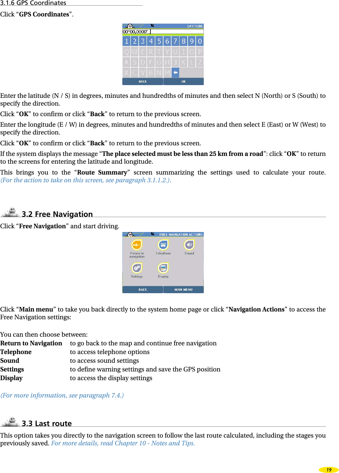 3.1.6 GPS CoordinatesClick “GPS Coordinates”.Enter the latitude (N / S) in degrees, minutes and hundredths of minutes and then select N (North) or S (South) to specify the direction.Click “OK” to confirm or click “Back” to return to the previous screen.Enter the longitude (E / W) in degrees, minutes and hundredths of minutes and then select E (East) or W (West) to specify the direction.Click “OK” to confirm or click “Back” to return to the previous screen.If the system displays the message “The place selected must be less than 25 km from a road”: click “OK” to return to the screens for entering the latitude and longitude.This  brings  you  to  the  “Route  Summary”  screen  summarizing  the  settings  used  to  calculate  your  route.  (For the action to take on this screen, see paragraph 3.1.1.2.).3.2 Free NavigationClick “Free Navigation” and start driving.Click “Main menu” to take you back directly to the system home page or click “Navigation Actions” to access the Free Navigation settings:You can then choose between:Return to Navigation  to go back to the map and continue free navigationTelephone      to access telephone optionsSound      to access sound settingsSettings      to define warning settings and save the GPS positionDisplay      to access the display settings(For more information, see paragraph 7.4.)3.3 Last routeThis option takes you directly to the navigation screen to follow the last route calculated, including the stages you previously saved. For more details, read Chapter 10 - Notes and Tips.19