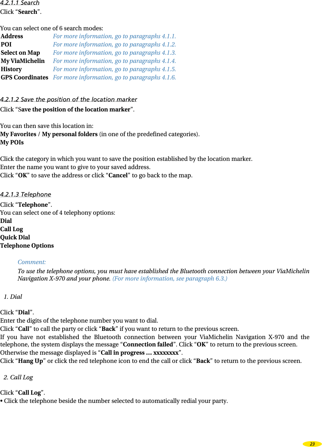 4.2.1.1 SearchClick “Search”.You can select one of 6 search modes:Address For more information, go to paragraphs 4.1.1.POI For more information, go to paragraphs 4.1.2.Select on Map For more information, go to paragraphs 4.1.3.My ViaMichelin For more information, go to paragraphs 4.1.4.History For more information, go to paragraphs 4.1.5.GPS Coordinates For more information, go to paragraphs 4.1.6.4.2.1.2 Save the position of the location markerClick “Save the position of the location marker”.You can then save this location in:My Favorites / My personal folders (in one of the predefined categories).My POIs Click the category in which you want to save the position established by the location marker.Enter the name you want to give to your saved address.Click “OK” to save the address or click “Cancel” to go back to the map.4.2.1.3 TelephoneClick “Telephone”. You can select one of 4 telephony options:Dial Call Log Quick Dial Telephone Options Comment:To use the telephone options, you must have established the Bluetooth connection between your ViaMichelin Navigation X-970 and your phone. (For more information, see paragraph 6.3.)1. DialClick “Dial”.Enter the digits of the telephone number you want to dial.Click “Call” to call the party or click “Back” if you want to return to the previous screen.If  you  have  not  established  the  Bluetooth  connection  between  your  ViaMichelin  Navigation  X-970  and  the telephone, the system displays the message “Connection failed”. Click “OK” to return to the previous screen.Otherwise the message displayed is “Call in progress … xxxxxxxx”.Click “Hang Up” or click the red telephone icon to end the call or click “Back” to return to the previous screen.2. Call LogClick “Call Log”.•  Click the telephone beside the number selected to automatically redial your party.23