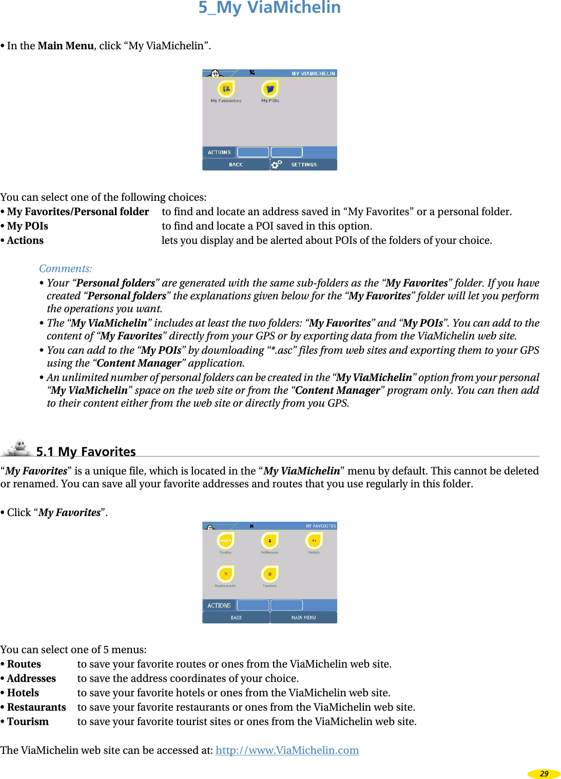 5_My ViaMichelin•  In the Main Menu, click “My ViaMichelin”.You can select one of the following choices:•  My Favorites/Personal folder  to find and locate an address saved in “My Favorites” or a personal folder.•  My POIs  to find and locate a POI saved in this option.•  Actions lets you display and be alerted about POIs of the folders of your choice.Comments:•  Your “Personal folders” are generated with the same sub-folders as the “My Favorites” folder. If you have created “Personal folders” the explanations given below for the “My Favorites” folder will let you perform the operations you want.•  The “My ViaMichelin” includes at least the two folders: “My Favorites” and “My POIs”. You can add to the content of “My Favorites” directly from your GPS or by exporting data from the ViaMichelin web site.•  You can add to the “My POIs” by downloading “*.asc” files from web sites and exporting them to your GPS using the “Content Manager” application.•  An unlimited number of personal folders can be created in the “My ViaMichelin” option from your personal “My ViaMichelin” space on the web site or from the “Content Manager” program only. You can then add to their content either from the web site or directly from you GPS.5.1 My Favorites“My Favorites” is a unique file, which is located in the “My ViaMichelin” menu by default. This cannot be deleted or renamed. You can save all your favorite addresses and routes that you use regularly in this folder.•  Click “My Favorites”.You can select one of 5 menus:•  Routes    to save your favorite routes or ones from the ViaMichelin web site.•  Addresses    to save the address coordinates of your choice.•  Hotels    to save your favorite hotels or ones from the ViaMichelin web site.•  Restaurants  to save your favorite restaurants or ones from the ViaMichelin web site.•  Tourism    to save your favorite tourist sites or ones from the ViaMichelin web site.The ViaMichelin web site can be accessed at: http://www.ViaMichelin.com29