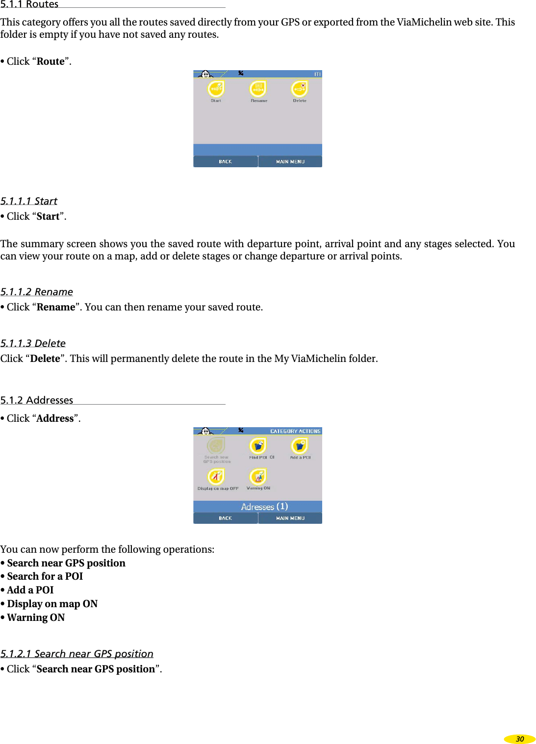 5.1.1 RoutesThis category offers you all the routes saved directly from your GPS or exported from the ViaMichelin web site. This folder is empty if you have not saved any routes.•  Click “Route”.5.1.1.1 Start•  Click “Start”.The summary screen shows you the saved route with departure point, arrival point and any stages selected. You can view your route on a map, add or delete stages or change departure or arrival points.5.1.1.2 Rename•  Click “Rename”. You can then rename your saved route.5.1.1.3 DeleteClick “Delete”. This will permanently delete the route in the My ViaMichelin folder.5.1.2 Addresses•  Click “Address”.You can now perform the following operations:•  Search near GPS position •  Search for a POI •  Add a POI •  Display on map ON •  Warning ON 5.1.2.1 Search near GPS position•  Click “Search near GPS position”.30