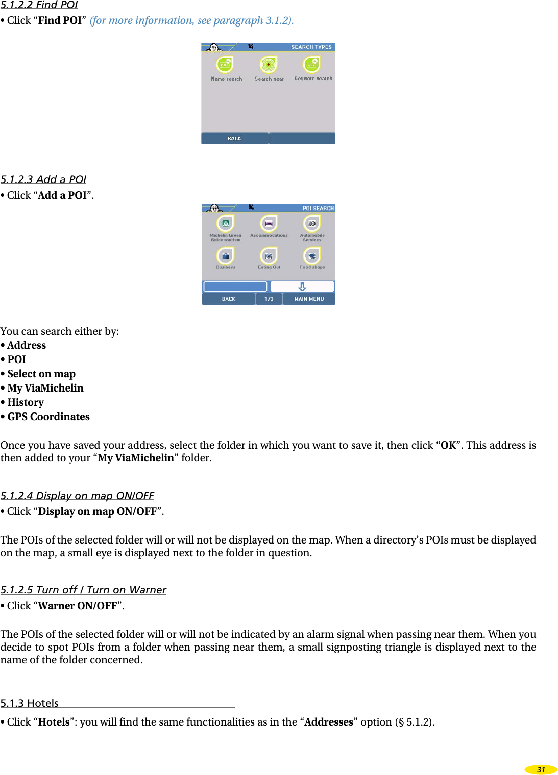 5.1.2.2 Find POI•  Click “Find POI” (for more information, see paragraph 3.1.2). 5.1.2.3 Add a POI•  Click “Add a POI”. You can search either by:•  Address •  POI •  Select on map •  My ViaMichelin •  History •  GPS Coordinates Once you have saved your address, select the folder in which you want to save it, then click “OK”. This address is then added to your “My ViaMichelin” folder.5.1.2.4 Display on map ON/OFF•  Click “Display on map ON/OFF”.The POIs of the selected folder will or will not be displayed on the map. When a directory’s POIs must be displayed on the map, a small eye is displayed next to the folder in question.5.1.2.5 Turn off / Turn on Warner•  Click “Warner ON/OFF”.The POIs of the selected folder will or will not be indicated by an alarm signal when passing near them. When you decide to spot POIs from a folder when passing near them, a small  signposting  triangle is displayed next to the name of the folder concerned.5.1.3 Hotels•  Click “Hotels”: you will find the same functionalities as in the “Addresses” option (§ 5.1.2).31