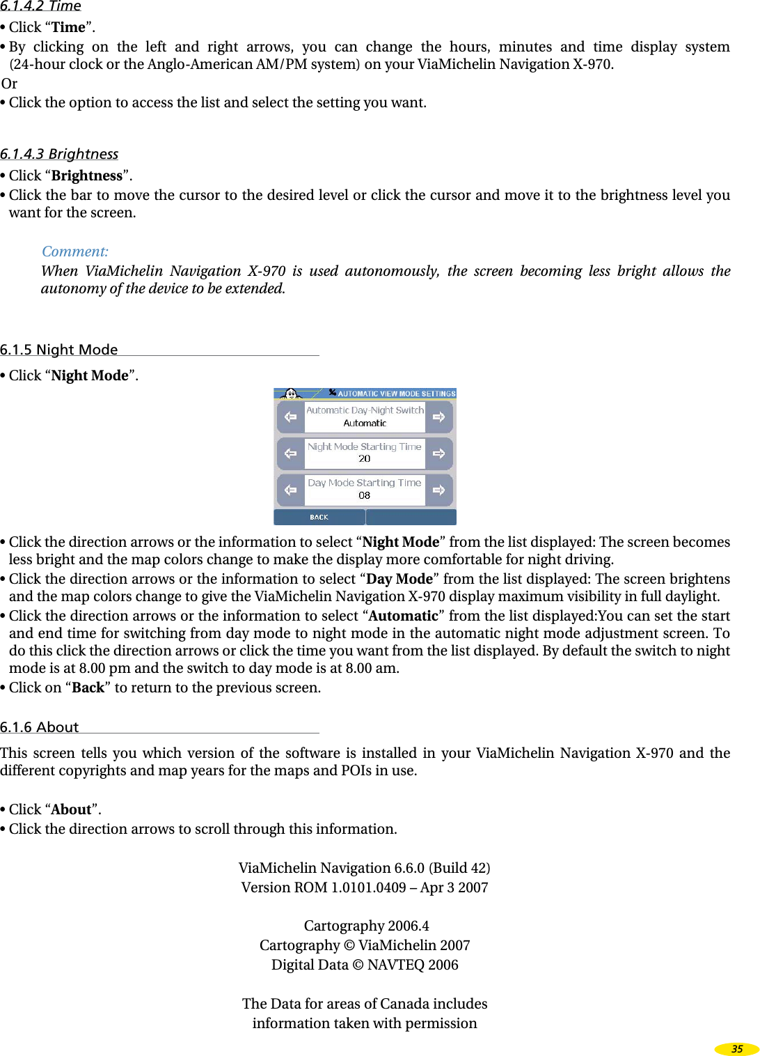 6.1.4.2 Time•  Click “Time”.•  By  clicking  on  the  left  and  right  arrows,  you  can  change  the  hours,  minutes  and  time  display  system  (24-hour clock or the Anglo-American AM/PM system) on your ViaMichelin Navigation X-970.Or•  Click the option to access the list and select the setting you want.6.1.4.3 Brightness•  Click “Brightness”.•  Click the bar to move the cursor to the desired level or click the cursor and move it to the brightness level you want for the screen.Comment:When  ViaMichelin  Navigation  X-970  is  used  autonomously,  the  screen  becoming  less  bright  allows  the autonomy of the device to be extended.6.1.5 Night Mode•  Click “Night Mode”.•  Click the direction arrows or the information to select “Night Mode” from the list displayed: The screen becomes less bright and the map colors change to make the display more comfortable for night driving.•  Click the direction arrows or the information to select “Day Mode” from the list displayed: The screen brightens and the map colors change to give the ViaMichelin Navigation X-970 display maximum visibility in full daylight.•   Click the direction arrows or the information to select “Automatic” from the list displayed:You can set the start and end time for switching from day mode to night mode in the automatic night mode adjustment screen. To do this click the direction arrows or click the time you want from the list displayed. By default the switch to night mode is at 8.00 pm and the switch to day mode is at 8.00 am.•  Click on “Back” to return to the previous screen.6.1.6 AboutThis  screen  tells  you  which  version  of  the  software  is  installed  in  your  ViaMichelin  Navigation  X-970  and  the different copyrights and map years for the maps and POIs in use.•  Click “About”.•  Click the direction arrows to scroll through this information.ViaMichelin Navigation 6.6.0 (Build 42)Version ROM 1.0101.0409 – Apr 3 2007 Cartography 2006.4Cartography © ViaMichelin 2007Digital Data © NAVTEQ 2006The Data for areas of Canada includesinformation taken with permission35