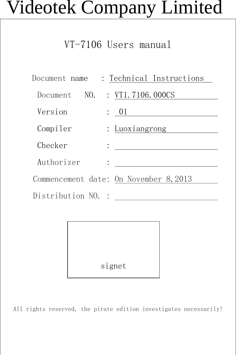 Videotek Company Limited  VT-7106 Users manual            Document name   : Technical Instructions          Document   NO.  : VT1.7106.000CS                   Version         :  01                              Compiler        : Luoxiangrong                     Checker         :                                  Authorizer      :                                 Commencement date: On November 8,2013              Distribution NO. :                                        All rights reserved, the pirate edition investigates necessarily!       signet 