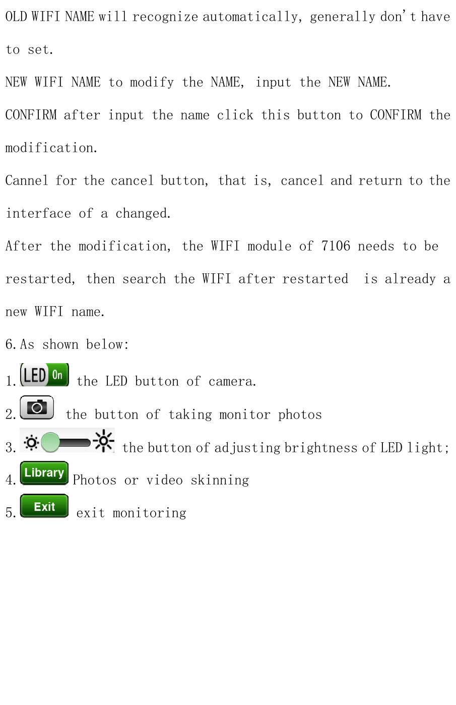 OLD WIFI NAME will recognize automatically, generally don&apos;t have to set. NEW WIFI NAME to modify the NAME, input the NEW NAME. CONFIRM after input the name click this button to CONFIRM the modification. Cannel for the cancel button, that is, cancel and return to the interface of a changed. After the modification, the WIFI module of 7106 needs to be restarted, then search the WIFI after restarted  is already a new WIFI name. 6.As shown below: 1.  the LED button of camera. 2.   the button of taking monitor photos 3.  the button of adjusting brightness of LED light;4.  Photos or video skinning 5.  exit monitoring  