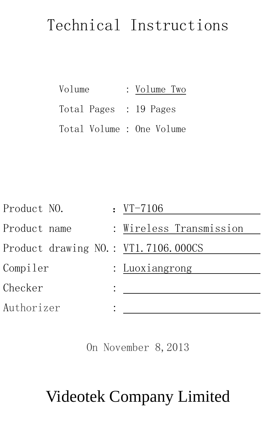   Technical Instructions              Volume       : Volume Two            Total Pages  : １９ Pages            Total Volume : One Volume    Product NO.        ：VT-7106                  Product name       : Wireless Transmission    Product drawing NO.: VT1.7106.000CS           Compiler           : Luoxiangrong             Checker            :                          Authorizer         :                           On November 8,2013        Videotek Company Limited  