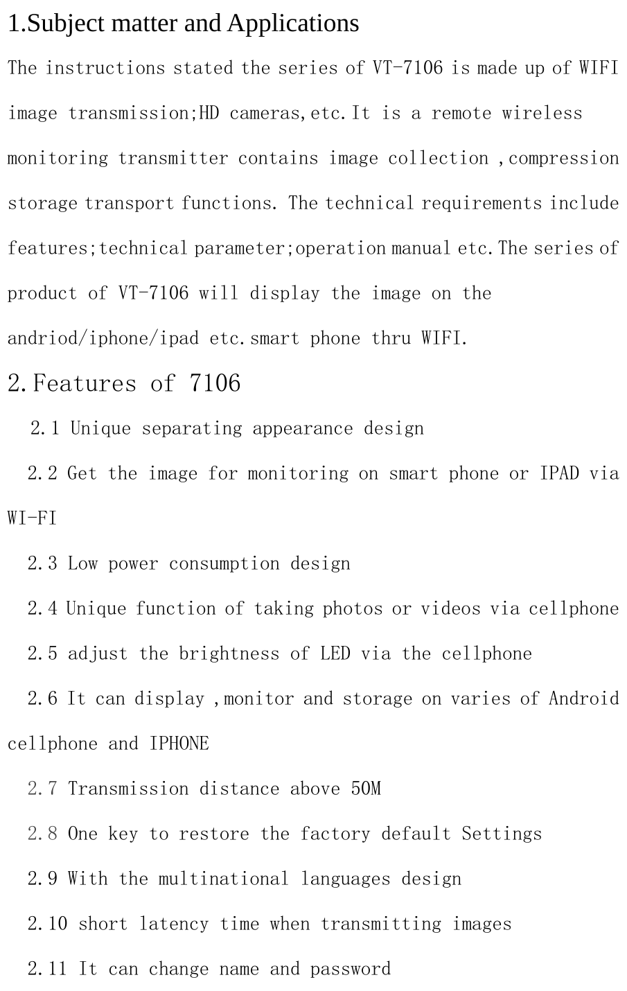 1.Subject matter and Applications The instructions stated the series of VT-7106 is made up of WIFI image transmission;HD cameras,etc.It is a remote wireless monitoring transmitter contains image collection ,compression storage transport functions. The technical requirements include features;technical parameter;operation manual etc.The series of product of VT-7106 will display the image on the andriod/iphone/ipad etc.smart phone thru WIFI. 2.Features of 7106   2.1 Unique separating appearance design   2.2 Get the image for monitoring on smart phone or IPAD via WI-FI    2.3 Low power consumption design   2.4 Unique function of taking photos or videos via cellphone   2.5 adjust the brightness of LED via the cellphone   2.6 It can display ,monitor and storage on varies of Android cellphone and IPHONE   2.7 Transmission distance above 50M   2.8 One key to restore the factory default Settings   2.9 With the multinational languages design   2.10 short latency time when transmitting images   2.11 It can change name and password 