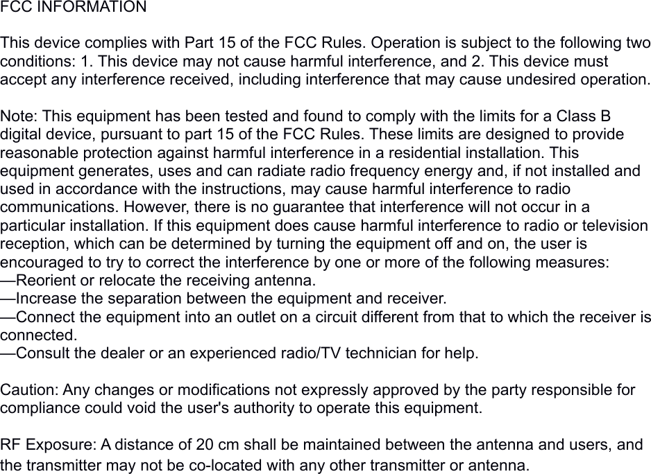 FCC INFORMATION This device complies with Part 15 of the FCC Rules. Operation is subject to the following two conditions: 1. This device may not cause harmful interference, and 2. This device must accept any interference received, including interference that may cause undesired operation. Note: This equipment has been tested and found to comply with the limits for a Class B digital device, pursuant to part 15 of the FCC Rules. These limits are designed to provide reasonable protection against harmful interference in a residential installation. This equipment generates, uses and can radiate radio frequency energy and, if not installed and used in accordance with the instructions, may cause harmful interference to radio communications. However, there is no guarantee that interference will not occur in a particular installation. If this equipment does cause harmful interference to radio or television reception, which can be determined by turning the equipment off and on, the user is encouraged to try to correct the interference by one or more of the following measures:—Reorient or relocate the receiving antenna.—Increase the separation between the equipment and receiver.—Connect the equipment into an outlet on a circuit different from that to which the receiver is connected.—Consult the dealer or an experienced radio/TV technician for help. Caution: Any changes or modifications not expressly approved by the party responsible for compliance could void the user&apos;s authority to operate this equipment. RF Exposure: A distance of 20 cm shall be maintained between the antenna and users, and the transmitter may not be co-located with any other transmitter or antenna.
