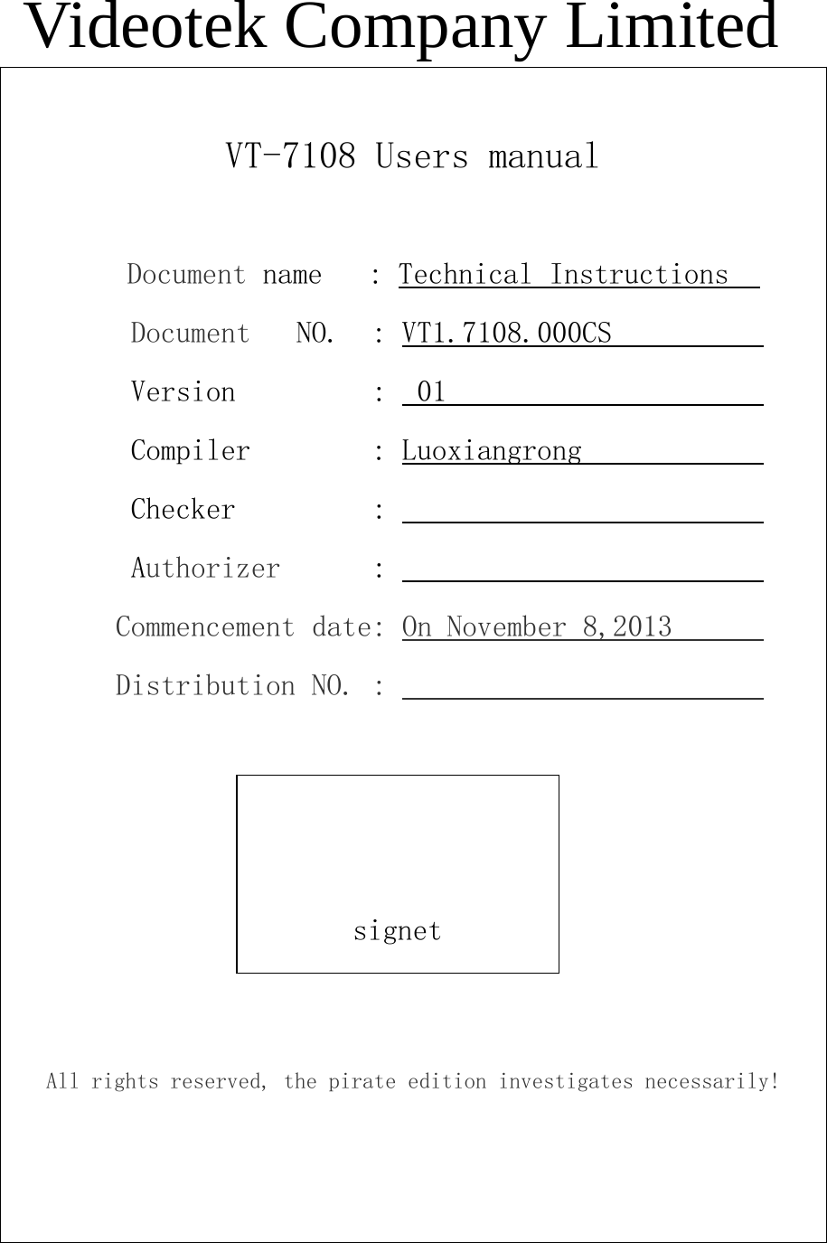 Videotek Company LimitedVT-7108 Users manualDocument name : Technical InstructionsDocument NO. : VT1.7108.000CSVersion : 01Compiler : LuoxiangrongChecker :Authorizer :Commencement date: On November 8,2013Distribution NO. :All rights reserved, the pirate edition investigates necessarily!signet