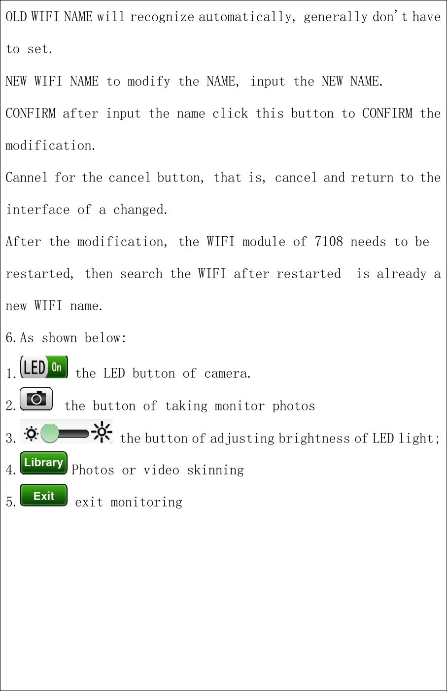 OLD WIFI NAME will recognize automatically, generally don&apos;t haveto set.NEW WIFI NAME to modify the NAME, input the NEW NAME.CONFIRM after input the name click this button to CONFIRM themodification.Cannel for the cancel button, that is, cancel and return to theinterface of a changed.After the modification, the WIFI module of 7108 needs to berestarted, then search the WIFI after restarted is already anew WIFI name.6.As shown below:1. the LED button of camera.2. the button of taking monitor photos3. the button of adjusting brightness of LED light;4. Photos or video skinning5. exit monitoring