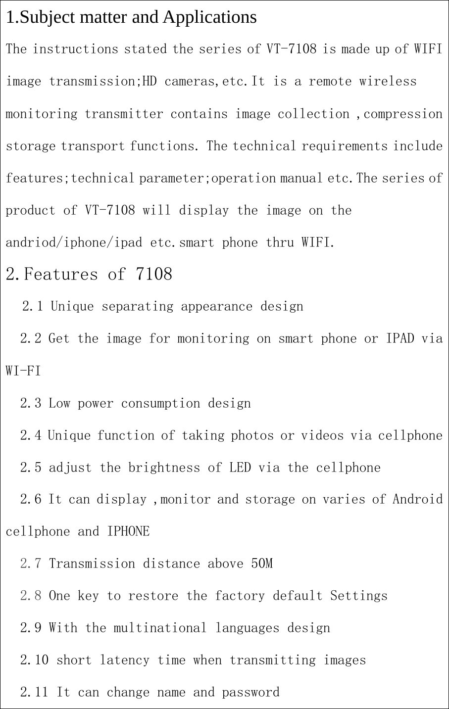 1.Subject matter and ApplicationsThe instructions stated the series of VT-7108 is made up of WIFIimage transmission;HD cameras,etc.It is a remote wirelessmonitoring transmitter contains image collection ,compressionstorage transport functions. The technical requirements includefeatures;technical parameter;operation manual etc.The series ofproduct of VT-7108 will display the image on theandriod/iphone/ipad etc.smart phone thru WIFI.2.Features of 71082.1 Unique separating appearance design2.2 Get the image for monitoring on smart phone or IPAD viaWI-FI2.3 Low power consumption design2.4 Unique function of taking photos or videos via cellphone2.5 adjust the brightness of LED via the cellphone2.6 It can display ,monitor and storage on varies of Androidcellphone and IPHONE2.7 Transmission distance above 50M2.8 One key to restore the factory default Settings2.9 With the multinational languages design2.10 short latency time when transmitting images2.11 It can change name and password