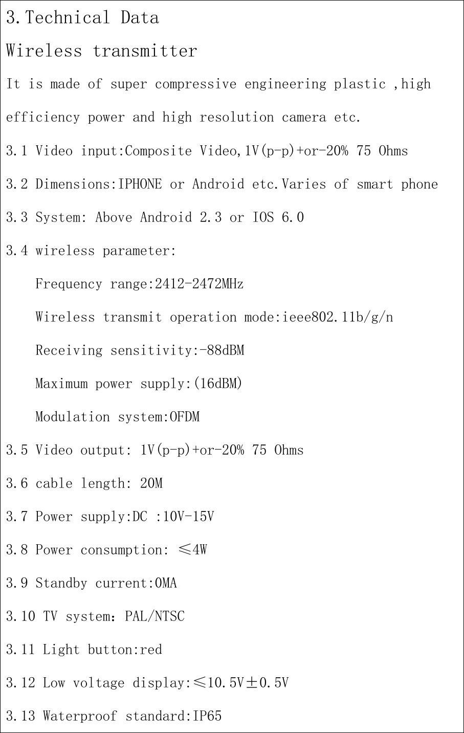 3.Technical DataWireless transmitterIt is made of super compressive engineering plastic ,highefficiency power and high resolution camera etc.3.1 Video input:Composite Video,1V(p-p)+or-20% 75 Ohms3.2 Dimensions:IPHONE or Android etc.Varies of smart phone3.3 System: Above Android 2.3 or IOS 6.03.4 wireless parameter:Frequency range:2412-2472MHzWireless transmit operation mode:ieee802.11b/g/nReceiving sensitivity:-88dBMMaximum power supply:(16dBM)Modulation system:OFDM3.5 Video output: 1V(p-p)+or-20% 75 Ohms3.6 cable length: 20M3.7 Power supply:DC :10V-15V3.8 Power consumption: ≤4W3.9 Standby current:0MA3.10 TV system：PAL/NTSC3.11 Light button:red3.12 Low voltage display:≤10.5V±0.5V3.13 Waterproof standard:IP65