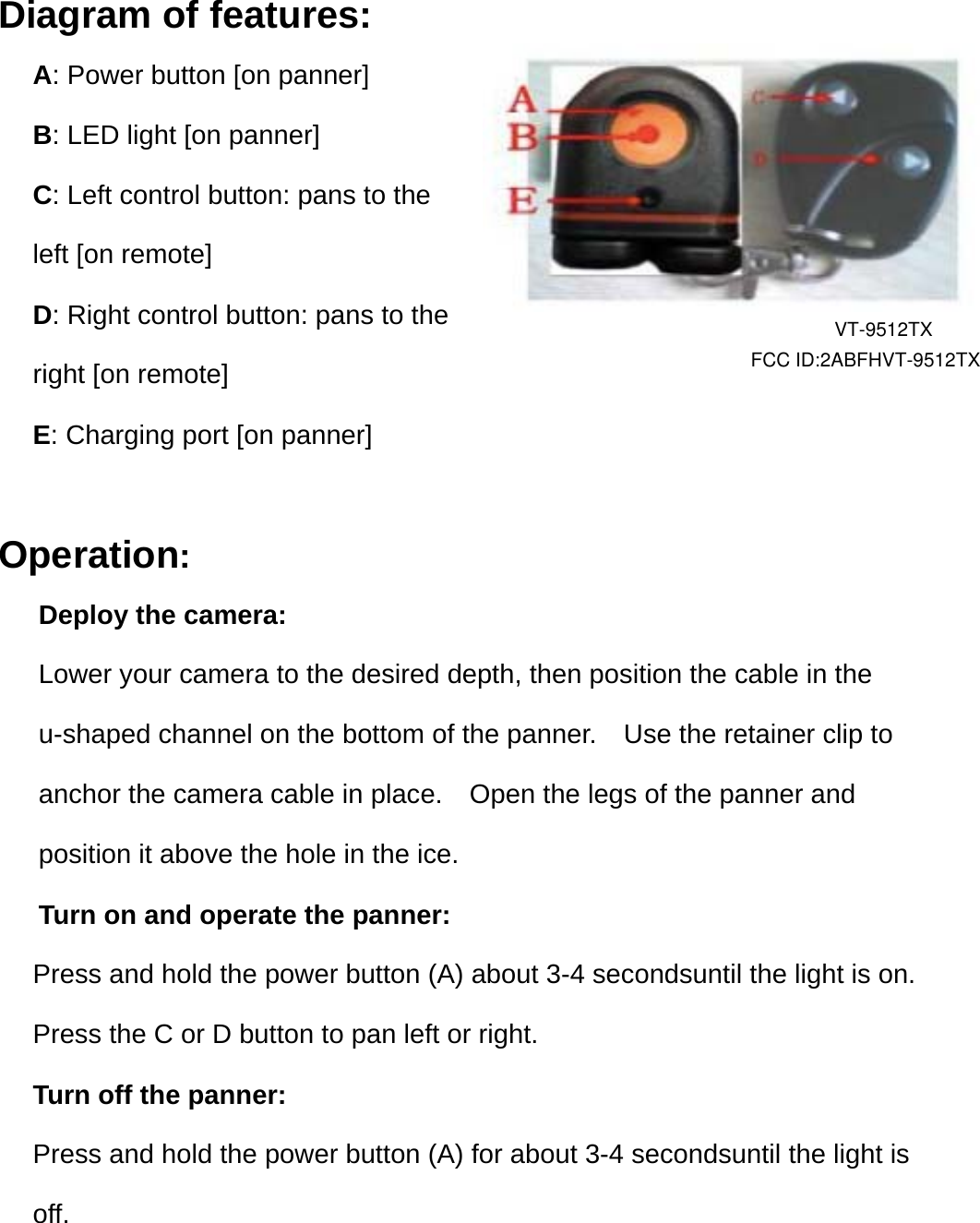 Diagram of features: A: Power button [on panner] B: LED light [on panner] C: Left control button: pans to the left [on remote] D: Right control button: pans to the right [on remote] E: Charging port [on panner]  Operation:   Deploy the camera:   Lower your camera to the desired depth, then position the cable in the   u-shaped channel on the bottom of the panner.    Use the retainer clip to  anchor the camera cable in place.    Open the legs of the panner and   position it above the hole in the ice.       Turn on and operate the panner: Press and hold the power button (A) about 3-4 secondsuntil the light is on. Press the C or D button to pan left or right. Turn off the panner:   Press and hold the power button (A) for about 3-4 secondsuntil the light is off.   FCC ID:2ABFHVT-9512TXVT-9512TX