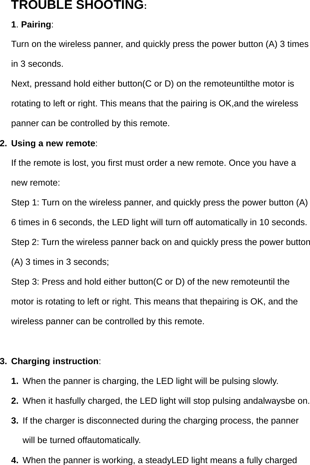 TROUBLE SHOOTING: 1. Pairing:  Turn on the wireless panner, and quickly press the power button (A) 3 times in 3 seconds. Next, pressand hold either button(C or D) on the remoteuntilthe motor is rotating to left or right. This means that the pairing is OK,and the wireless panner can be controlled by this remote. 2.  Using a new remote: If the remote is lost, you first must order a new remote. Once you have a new remote: Step 1: Turn on the wireless panner, and quickly press the power button (A) 6 times in 6 seconds, the LED light will turn off automatically in 10 seconds.   Step 2: Turn the wireless panner back on and quickly press the power button (A) 3 times in 3 seconds; Step 3: Press and hold either button(C or D) of the new remoteuntil the motor is rotating to left or right. This means that thepairing is OK, and the wireless panner can be controlled by this remote.    3. Charging instruction: 1.  When the panner is charging, the LED light will be pulsing slowly. 2.  When it hasfully charged, the LED light will stop pulsing andalwaysbe on. 3.  If the charger is disconnected during the charging process, the panner will be turned offautomatically.   4.  When the panner is working, a steadyLED light means a fully charged 