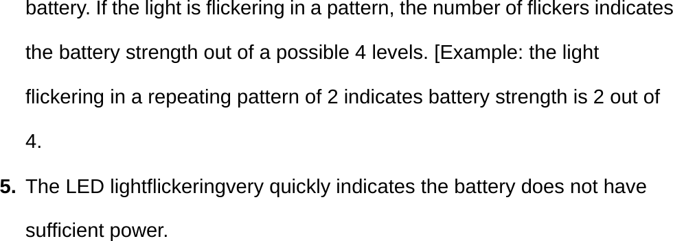 battery. If the light is flickering in a pattern, the number of flickers indicates the battery strength out of a possible 4 levels. [Example: the light flickering in a repeating pattern of 2 indicates battery strength is 2 out of 4. 5.  The LED lightflickeringvery quickly indicates the battery does not have sufficient power. 