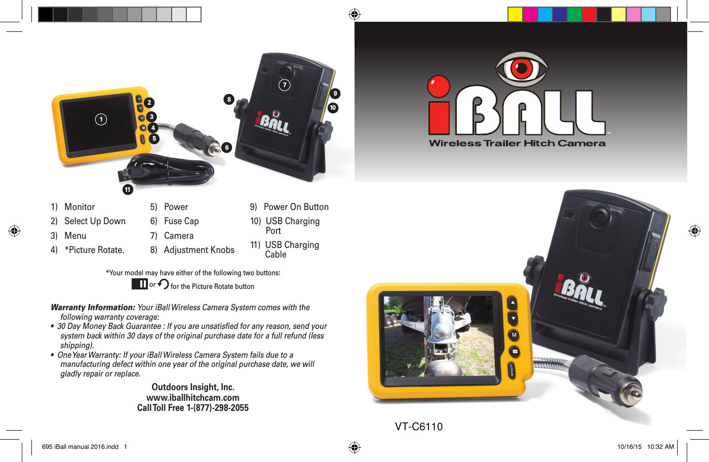 Outdoors Insight, Inc.www.iballhitchcam.comCall Toll Free 1-(877)-298-20551)   Monitor2)    Select Up Down3)   Menu4)   *Picture Rotate. 5)   Power6)   Fuse Cap7)   Camera8)   Adjustment Knobs9)   Power On Button10)   USB Charging Port11)   USB Charging Cable*Your model may have either of the following two buttons:  or   for the Picture Rotate buttonWarranty Information: Your iBall Wireless Camera System comes with the following warranty coverage:•  30 Day Money Back Guarantee : If you are unsatised for any reason, send your system back within 30 days of the original purchase date for a full refund (less shipping).•  One Year Warranty: If your iBall Wireless Camera System fails due to a manufacturing defect within one year of the original purchase date, we will gladly repair or replace.1198213456710695 iBall manual 2016.indd   1 10/16/15   10:32 AMVT-C6110