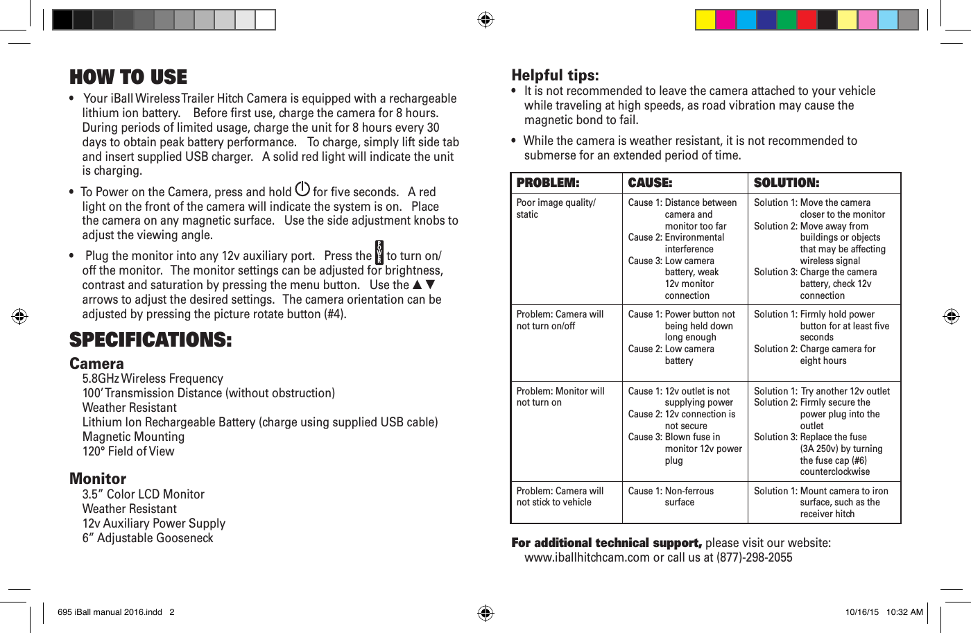 •    Your iBall Wireless Trailer Hitch Camera is equipped with a rechargeable lithium ion battery.    Before rst use, charge the camera for 8 hours.    During periods of limited usage, charge the unit for 8 hours every 30 days to obtain peak battery performance.    To charge, simply lift side tab and insert supplied USB charger.   A solid red light will indicate the unit is charging.•   To Power on the Camera, press and hold   for ve seconds.   A red light on the front of the camera will indicate the system is on.   Place the camera on any magnetic surface.   Use the side adjustment knobs to adjust the viewing angle.•    Plug the monitor into any 12v auxiliary port.   Press the  to turn on/off the monitor.   The monitor settings can be adjusted for brightness, contrast and saturation by pressing the menu button.   Use the ▲ ▼ arrows to adjust the desired settings.   The camera orientation can be adjusted by pressing the picture rotate button (#4).SPECIFICATIONS:Camera5.8GHz Wireless Frequency 100’ Transmission Distance (without obstruction)Weather ResistantLithium Ion Rechargeable Battery (charge using supplied USB cable)Magnetic Mounting120° Field of ViewMonitor3.5” Color LCD MonitorWeather Resistant 12v Auxiliary Power Supply6” Adjustable GooseneckHOW TO USE Helpful tips:•   It is not recommended to leave the camera attached to your vehicle while traveling at high speeds, as road vibration may cause the magnetic bond to fail.•   While the camera is weather resistant, it is not recommended to submerse for an extended period of time.For additional technical support, please visit our website:  www.iballhitchcam.com or call us at (877)-298-2055PROBLEM:  CAUSE: SOLUTION:Poor image quality/static Cause 1:  Distance between camera and monitor too farCause 2:  Environmental interference Cause 3:  Low camera battery, weak 12v monitor connectionSolution 1:  Move the camera closer to the monitorSolution 2:  Move away from buildings or objects that may be affecting wireless signalSolution 3:  Charge the camera battery, check 12v connectionProblem: Camera will not turn on/off Cause 1:  Power button not being held down long enoughCause 2:  Low camera battery Solution 1:  Firmly hold power button for at least ve secondsSolution 2:  Charge camera for eight hoursProblem: Monitor will not turn on Cause 1:  12v outlet is not supplying powerCause 2:  12v connection is not secureCause 3:  Blown fuse in monitor 12v power plugSolution 1:   Try another 12v outletSolution 2:  Firmly secure the power plug into the outletSolution 3:  Replace the fuse (3A 250v) by turning the fuse cap (#6) counterclockwiseProblem: Camera will not stick to vehicle Cause 1:  Non-ferrous surface  Solution 1:  Mount camera to iron surface, such as the receiver hitchPOWER695 iBall manual 2016.indd   2 10/16/15   10:32 AM