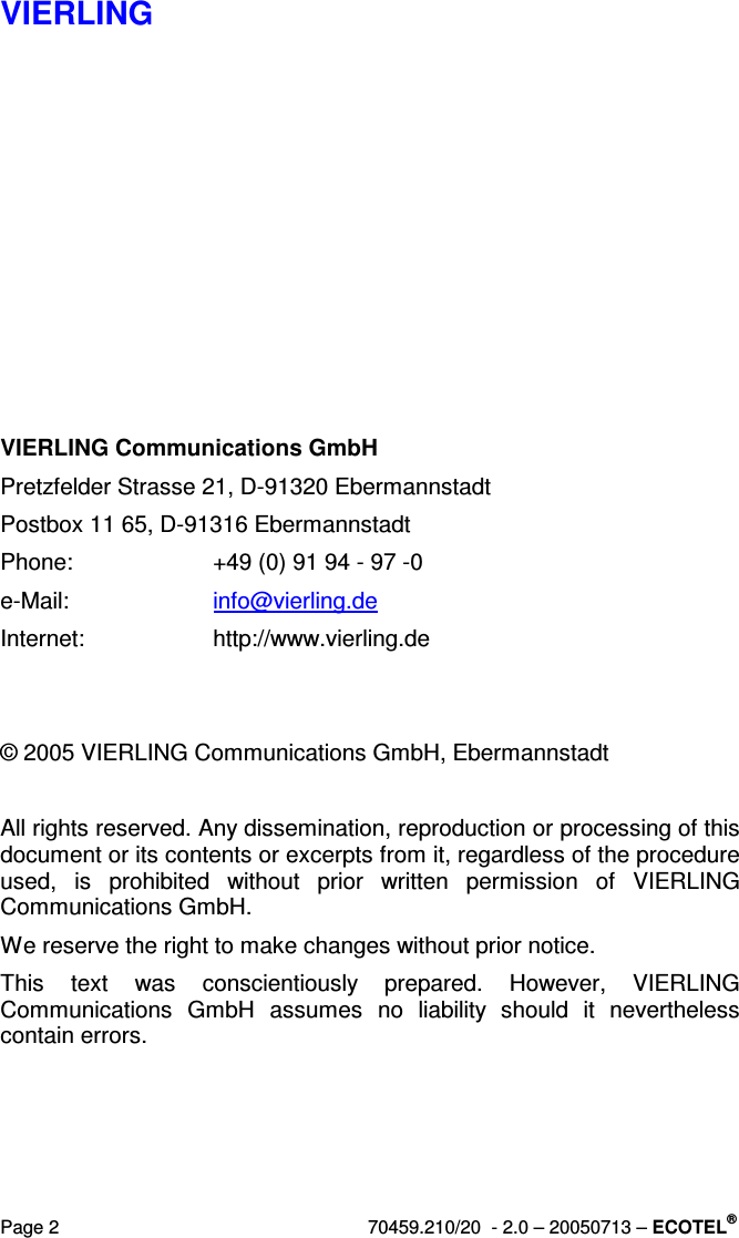 VIERLING Page 2  70459.210/20  - 2.0 – 20050713 – ECOTEL®          VIERLING Communications GmbH  Pretzfelder Strasse 21, D-91320 Ebermannstadt Postbox 11 65, D-91316 Ebermannstadt Phone:  +49 (0) 91 94 - 97 -0 e-Mail:  info@vierling.de Internet:  http://www.vierling.de   © 2005 VIERLING Communications GmbH, Ebermannstadt   All rights reserved. Any dissemination, reproduction or processing of this document or its contents or excerpts from it, regardless of the procedure used,  is  prohibited  without  prior  written  permission  of  VIERLING Communications GmbH.  We reserve the right to make changes without prior notice. This  text  was  conscientiously  prepared.  However,  VIERLING Communications  GmbH  assumes  no  liability  should  it  nevertheless contain errors.  
