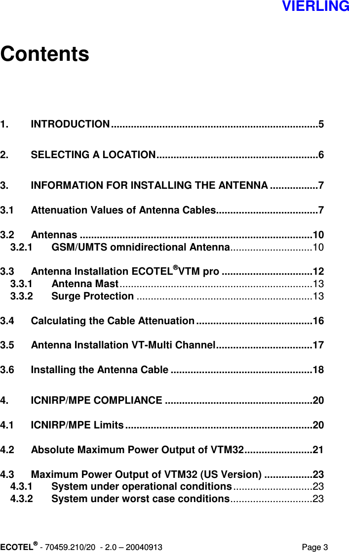   VIERLING ECOTEL® - 70459.210/20  - 2.0 – 20040913  Page 3 Contents   1. INTRODUCTION.........................................................................5 2. SELECTING A LOCATION.........................................................6 3. INFORMATION FOR INSTALLING THE ANTENNA .................7 3.1 Attenuation Values of Antenna Cables....................................7 3.2 Antennas ..................................................................................10 3.2.1 GSM/UMTS omnidirectional Antenna.............................10 3.3 Antenna Installation ECOTEL®VTM pro ................................12 3.3.1 Antenna Mast....................................................................13 3.3.2 Surge Protection ..............................................................13 3.4 Calculating the Cable Attenuation .........................................16 3.5 Antenna Installation VT-Multi Channel..................................17 3.6 Installing the Antenna Cable ..................................................18 4. ICNIRP/MPE COMPLIANCE ....................................................20 4.1 ICNIRP/MPE Limits ..................................................................20 4.2 Absolute Maximum Power Output of VTM32........................21 4.3 Maximum Power Output of VTM32 (US Version) .................23 4.3.1 System under operational conditions............................23 4.3.2 System under worst case conditions.............................23 