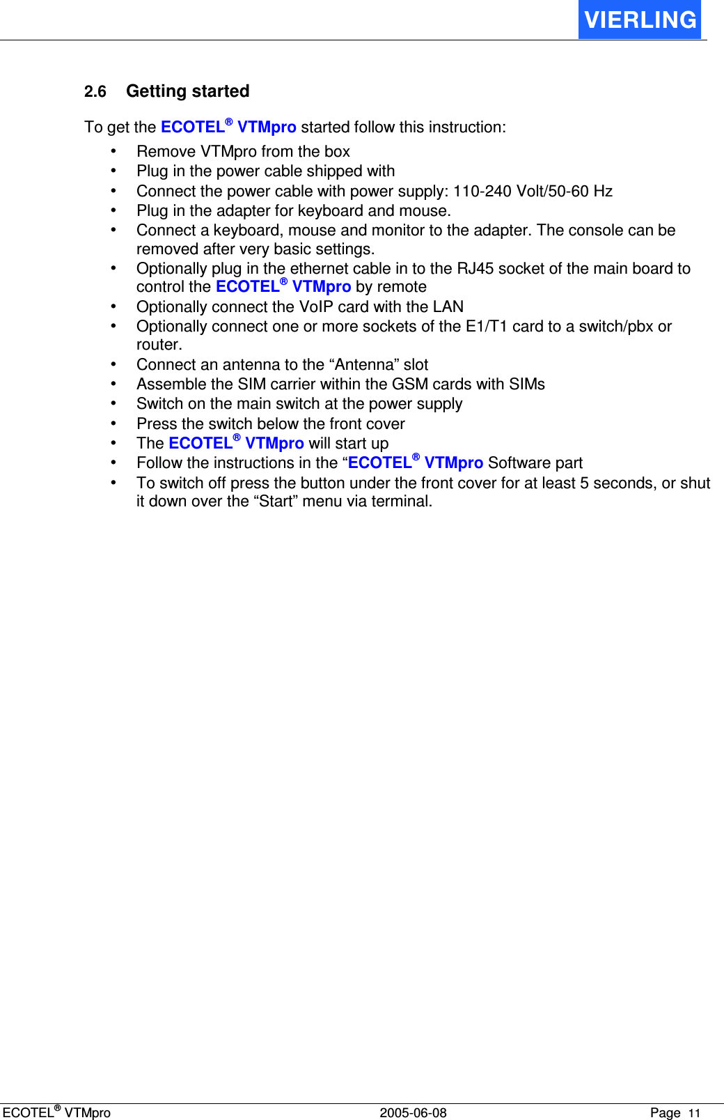 ECOTEL® VTMpro  2005-06-08 Page  11    2.6 Getting started To get the ECOTEL® VTMpro started follow this instruction: • Remove VTMpro from the box • Plug in the power cable shipped with • Connect the power cable with power supply: 110-240 Volt/50-60 Hz • Plug in the adapter for keyboard and mouse. • Connect a keyboard, mouse and monitor to the adapter. The console can be removed after very basic settings. • Optionally plug in the ethernet cable in to the RJ45 socket of the main board to control the ECOTEL® VTMpro by remote • Optionally connect the VoIP card with the LAN • Optionally connect one or more sockets of the E1/T1 card to a switch/pbx or router. • Connect an antenna to the “Antenna” slot • Assemble the SIM carrier within the GSM cards with SIMs • Switch on the main switch at the power supply  • Press the switch below the front cover • The ECOTEL® VTMpro will start up • Follow the instructions in the “ECOTEL® VTMpro Software part • To switch off press the button under the front cover for at least 5 seconds, or shut it down over the “Start” menu via terminal. 