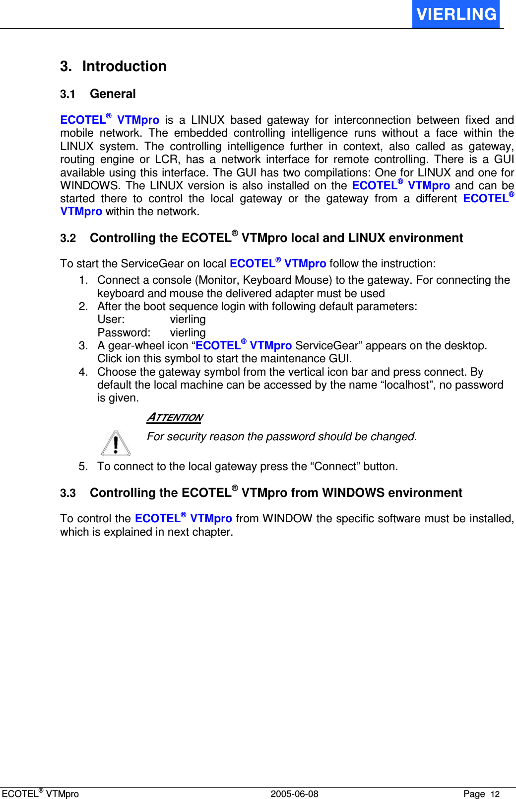 ECOTEL® VTMpro  2005-06-08 Page  12    3.  Introduction 3.1 General ECOTEL®  VTMpro  is  a  LINUX  based  gateway  for  interconnection  between  fixed  and mobile  network.  The  embedded  controlling  intelligence  runs  without  a  face  within  the LINUX  system.  The  controlling  intelligence  further  in  context,  also  called  as  gateway, routing  engine  or  LCR,  has  a  network  interface  for  remote  controlling.  There  is  a  GUI available using this interface. The GUI has two compilations: One for LINUX and one for WINDOWS.  The  LINUX  version is also installed  on  the  ECOTEL®  VTMpro  and  can  be started  there  to  control  the  local  gateway  or  the  gateway  from  a  different  ECOTEL® VTMpro within the network. 3.2 Controlling the ECOTEL® VTMpro local and LINUX environment To start the ServiceGear on local ECOTEL® VTMpro follow the instruction: 1.  Connect a console (Monitor, Keyboard Mouse) to the gateway. For connecting the keyboard and mouse the delivered adapter must be used 2.  After the boot sequence login with following default parameters: User:    vierling Password:  vierling 3.  A gear-wheel icon “ECOTEL® VTMpro ServiceGear” appears on the desktop. Click ion this symbol to start the maintenance GUI. 4.  Choose the gateway symbol from the vertical icon bar and press connect. By default the local machine can be accessed by the name “localhost”, no password is given.   ATTENTION  For security reason the password should be changed. 5.  To connect to the local gateway press the “Connect” button. 3.3 Controlling the ECOTEL® VTMpro from WINDOWS environment To control the ECOTEL® VTMpro from WINDOW the specific software must be installed, which is explained in next chapter. 