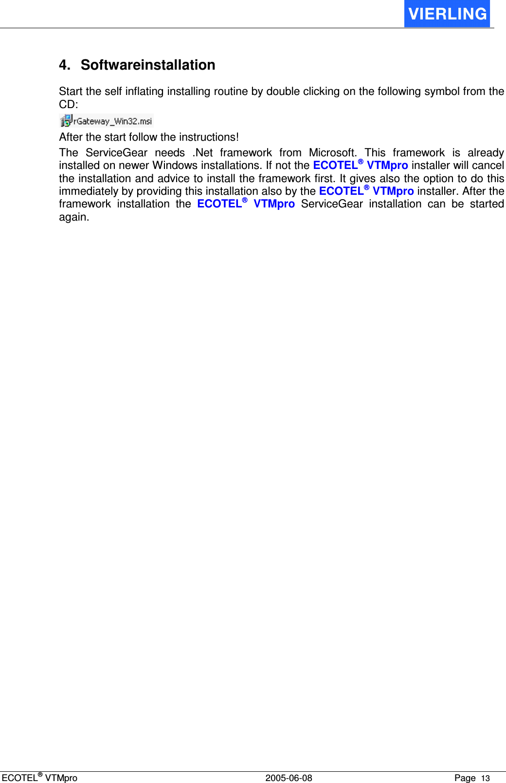 ECOTEL® VTMpro  2005-06-08 Page  13    4.  Softwareinstallation Start the self inflating installing routine by double clicking on the following symbol from the CD:  After the start follow the instructions!  The  ServiceGear  needs  .Net  framework  from  Microsoft.  This  framework  is  already installed on newer Windows installations. If not the ECOTEL® VTMpro installer will cancel the installation and advice to install the framework first. It gives also the option to do this immediately by providing this installation also by the ECOTEL® VTMpro installer. After the framework  installation  the  ECOTEL®  VTMpro  ServiceGear  installation  can  be  started again. 