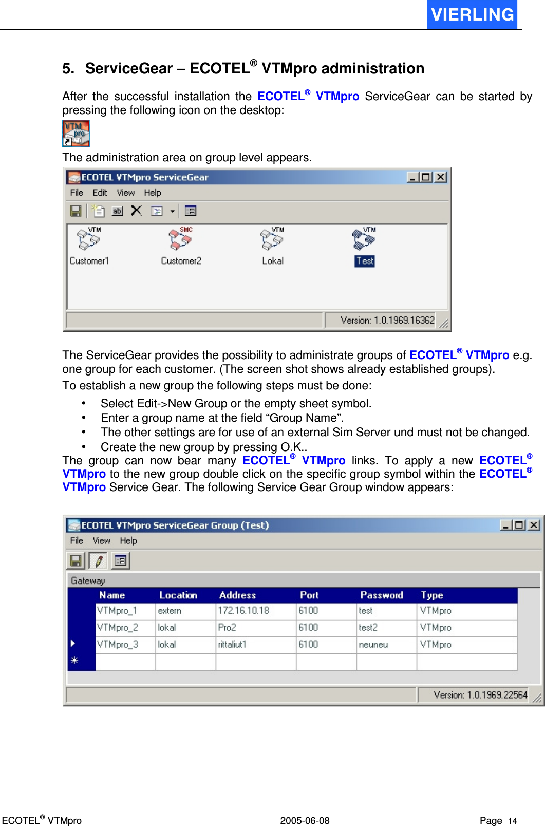 ECOTEL® VTMpro  2005-06-08 Page  14    5.  ServiceGear – ECOTEL® VTMpro administration After  the  successful  installation  the  ECOTEL®  VTMpro  ServiceGear  can  be  started  by pressing the following icon on the desktop:  The administration area on group level appears.   The ServiceGear provides the possibility to administrate groups of ECOTEL® VTMpro e.g. one group for each customer. (The screen shot shows already established groups). To establish a new group the following steps must be done: • Select Edit-&gt;New Group or the empty sheet symbol. • Enter a group name at the field “Group Name”. • The other settings are for use of an external Sim Server und must not be changed. • Create the new group by pressing O.K.. The  group  can  now  bear  many  ECOTEL®  VTMpro  links.  To  apply  a  new  ECOTEL® VTMpro to the new group double click on the specific group symbol within the ECOTEL® VTMpro Service Gear. The following Service Gear Group window appears:   